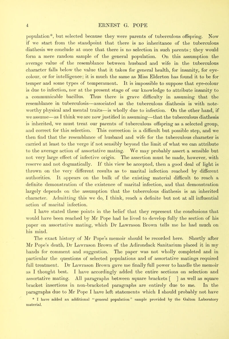 population*, but selected because they were parents of tuberculous offspring. Now if we start from the standpoint that there is no inheritance of the tuberculous diathesis we conclude at once that there is no selection in such parents ; they would form a mere random sample of the general population. On this assumption the average value of the resemblance between husband and wife in the tuberculous character falls below the value that it takes for general health, for insanity, for eye- colour, or for intelligence; it is much the same as Miss Elderton has found it to be for temper and some types of temperament. It is impossible to suppose that eye-colour is due to infection, nor at the present stage of our knowledge to attribute insanity to a communicable bacillus. Thus there is grave difficulty in assuming that the resemblance in tuberculosis—associated as the tuberculous diathesis is with note- worthy physical and mental traits—is wholly due to infection. On the other hand, if we assume—as I think we are now justified in assuming—that the tuberculous diathesis is inherited, we must treat our parents of tuberculous offspring as a selected group, and correct for this selection. This correction is a difficult but possible step, and we then find that the resemblance of husband and wife for the tuberculous character is carried at least to the verge if not sensibly beyond the limit of what we can attribute to the average action of assortative mating. We may probably assert a sensible but not very large effect of infective origin. The assertion must be made, however, with reserve and not dogmatically. If this view be accepted, then a good deal of light is thrown on the very different results as to marital infection reached by different authorities. It appears on the bulk of the existing material difficult to reach a definite demonstration of the existence of marital infection, and that demonstration largely depends on the assumption that the tuberculous diathesis is an inherited character. Admitting this we do, I think, reach a definite but not at all influential action of marital infection. I have stated these points in the belief that they represent the conclusions that would have been reached by Mr Pope had he lived to develop fully the section of his paper on assortative mating, which Dr Lawrason Brown tells me he had much on his mind. The exact history of Mr Pope’s memoir should be recorded here. Shortly after Mr Pope’s death, Dr Lawrason Brown of the Adirondack Sanitarium placed it in my hands for comment and suggestion. The paper was not wholly completed and in particular the questions of selected populations and of assortative matings required full treatment. Dr Lawrason Brown gave me finally full power to handle the memoir as I thought best. I have accordingly added the entire sections on selection and assortative mating. All paragraphs between square brackets [ ] as well as square bracket insertions in non-bracketed paragraphs are entirely due to me. In the paragraphs due to Mr Pope I have left statements which I should probably not have * I have added an additional “general population” sample provided by the Gallon Laboratory material.