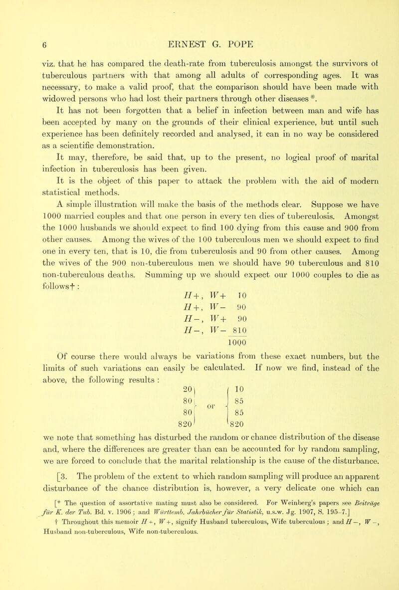 viz. that he has compared the death-rate from tuberculosis amongst the survivors ol tuberculous partners with that among all adults of corresponding ages. It was necessary, to make a valid proof, that the comparison should have been made with widowed persons who had lost their partners through other diseases #. It has not been forgotten that a belief in infection between man and wife has been accepted by many on the grounds of their clinical experience, but until such experience has been definitely recorded and analysed, it can in no way be considered as a scientific demonstration. It may, therefore, be said that, up to the present, no logical proof of marital infection in tuberculosis has been given. It is the object of this paper to attack the problem with the aid of modern statistical methods. A simple illustration will make the basis of the methods clear. Suppose we have 1000 married couples and that one person in every ten dies of tuberculosis. Amongst the 1000 husbands we should expect to find 100 dying from this cause and 900 from other causes. Among the wives of the 100 tuberculous men we should expect to find one in every ten, that is 10, die from tuberculosis and 90 from other causes. Among the wives of the 900 non-tuberculous men we should have 90 tuberculous and 810 non-tuberculous deaths. Summing up we should expect our 1000 couples to die as follows T : H+, W+ 10 H + , W- 90 H-, W+ 90 IIW— 810 1000 Of course there wmuld always be variations from these exact numbers, but the limits of such variations can easily be calculated. If now we find, instead of the above, the following results : 20 j 80 [ 80 820 10 85 85 820 we note that something has disturbed the random or chance distribution of the disease and, where the differences are greater than can be accounted for by random sampling, we are forced to conclude that the marital relationship is the cause of the disturbance. [3. The problem of the extent to which random sampling will produce an apparent disturbance of the chance distribution is, however, a very delicate one which can [* The question of assortative mating must also be considered. For Weinberg’s papers see Beitrdge fur K. der Tub. Bd. v. 1906 ; and Wurttemb. Jahrbucher fur Statistik, u.s.w. Jg. 1907, S. 195-7.] f Throughout this memoir H + , W + , signify Husband tuberculous, Wife tuberculous; and// — , W Husband non-tuberculous, Wife non-tuberculous.