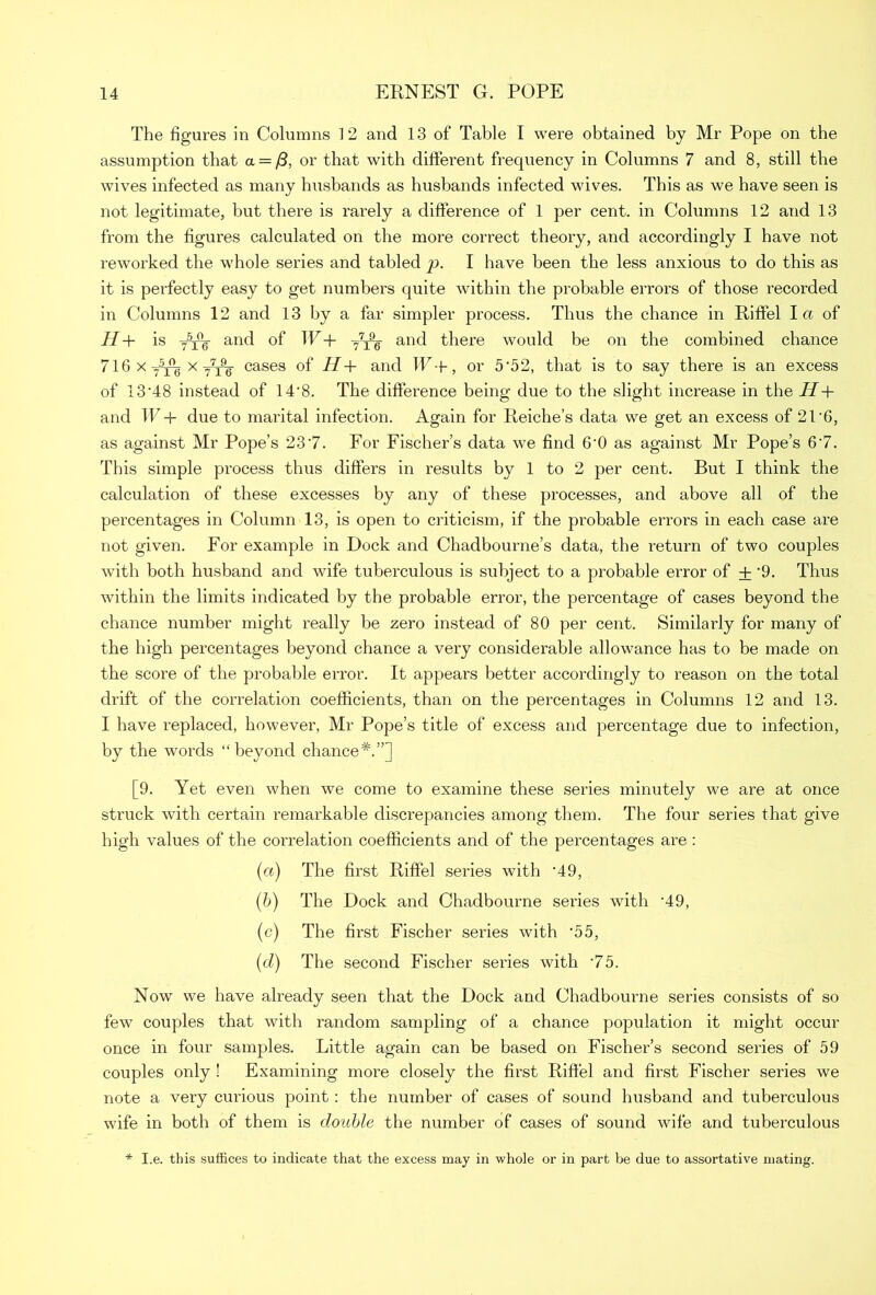 The figures in Columns 12 and 13 of Table I were obtained by Mr Pope on the assumption that a = /3, or that with different frequency in Columns 7 and 8, still the wives infected as many husbands as husbands infected wives. This as we have seen is not legitimate, but there is rarely a difference of 1 per cent, in Columns 12 and 13 from the figures calculated on the more correct theory, and accordingly I have not reworked the whole series and tabled p. I have been the less anxious to do this as it is perfectly easy to get numbers quite within the probable errors of those recorded in Columns 12 and 13 by a far simpler process. Thus the chance in Riffel la of H+ is yjffi. and of W+ y7^- and there would be on the combined chance 716 x 7^ x tt96 cases of H+ and W+, or 5‘52, that is to say there is an excess of 13'48 instead of 14'8. The difference being due to the slight increase in the H+ and W + due to marital infection. Again for Reiches data we get an excess of 21’6, as against Mr Pope’s 23'7. For Fischer’s data we find 6‘0 as against Mr Pope’s 6'7. This simple process thus differs in results by 1 to 2 per cent. But I think the calculation of these excesses by any of these processes, and above all of the percentages in Column 13, is open to criticism, if the probable errors in each case are not given. For example in Dock and Chadbourne’s data, the return of two couples with both husband and wife tuberculous is subject to a probable error of + ’9. Thus within the limits indicated by the probable error, the percentage of cases beyond the chance number might really be zero instead of 80 per cent. Similarly for many of the high percentages beyond chance a very considerable allowance has to be made on the score of the probable error. It appears better accordingly to reason on the total drift of the correlation coefficients, than on the percentages in Columns 12 and 13. I have replaced, however, Mr Pope’s title of excess and percentage due to infection, by the words “beyond chance*.”] [9. Yet even when we come to examine these series minutely we are at once struck with certain remarkable discrepancies among them. The four series that give high values of the correlation coefficients and of the percentages are : (а) The first Riffel series with '49, (б) The Dock and Chadbourne series with *49, (c) The first Fischer series with ‘55, (d) The second Fischer series with '75. Now we have already seen that the Dock and Chadbourne series consists of so few couples that with random sampling of a chance population it might occur once in four samples. Little again can be based on Fischer’s second series of 59 cottples only ! Examining more closely the first Riffel and first Fischer series we note a very curious point: the number of cases of sound husband and tuberculous wife in both of them is double the number of cases of sound wife and tuberculous * I.e. this suffices to indicate that the excess may in whole or in part be due to assortative mating.