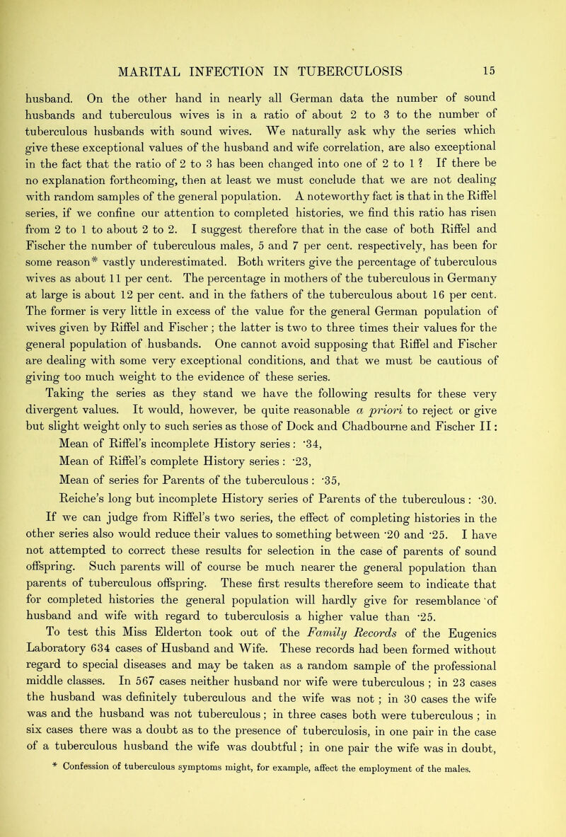 husband. On the other hand in nearly all German data the number of sound husbands and tuberculous wives is in a ratio of about 2 to 3 to the number of tuberculous husbands with sound wives. We naturally ask why the series which give these exceptional values of the husband and wife correlation, are also exceptional in the fact that the ratio of 2 to 3 has been changed into one of 2 to 1 ? If there be no explanation forthcoming, then at least we must conclude that we are not dealing with random samples of the general population. A noteworthy fact is that in the Riffel series, if we confine our attention to completed histories, we find this ratio has risen from 2 to 1 to about 2 to 2. I suggest therefore that in the case of both Riffel and Fischer the number of tuberculous males, 5 and 7 per cent, respectively, has been for some reason* vastly underestimated. Both writers give the percentage of tuberculous wives as about 11 per cent. The percentage in mothers of the tuberculous in Germany at large is about 12 per cent, and in the fathers of the tuberculous about 16 per cent. The former is very little in excess of the value for the general German population of wives given by Riffel and Fischer ; the latter is two to three times their values for the general population of husbands. One cannot avoid supposing that Riffel and Fischer are dealing with some very exceptional conditions, and that we must be cautious of giving too much weight to the evidence of these series. Taking the series as they stand we have the following results for these very divergent values. It would, however, be quite reasonable a priori to reject or give but slight weight only to such series as those of Dock and Chadbourne and Fischer II: Mean of Riffel’s incomplete History series: ‘34, Mean of Eiffel’s complete History series : ‘23, Mean of series for Parents of the tuberculous : ‘35, Reiche’s long but incomplete History series of Parents of the tuberculous : ‘30. If we can judge from Riffel’s two series, the effect of completing histories in the other series also would reduce their values to something between ‘20 and ‘25. I have not attempted to correct these results for selection in the case of parents of sound offspring. Such parents will of course be much nearer the general population than parents of tuberculous offspring. These first results therefore seem to indicate that for completed histories the general population will hardly give for resemblance of husband and wife with regard to tuberculosis a higher value than ‘25. To test this Miss Elderton took out of the Family Records of the Eugenics Laboratory 634 cases of Husband and Wife. These records had been formed without regard to special diseases and may be taken as a random sample of the professional middle classes. In 567 cases neither husband nor wife were tuberculous ; in 23 cases the husband was definitely tuberculous and the wife was not ; in 30 cases the wife was and the husband was not tuberculous; in three cases both were tuberculous ; in six cases there was a doubt as to the presence of tuberculosis, in one pair in the case of a tuberculous husband the wife was doubtful; in one pair the wife was in doubt, * Confession of tuberculous symptoms might, for example, affect the employment of the males.