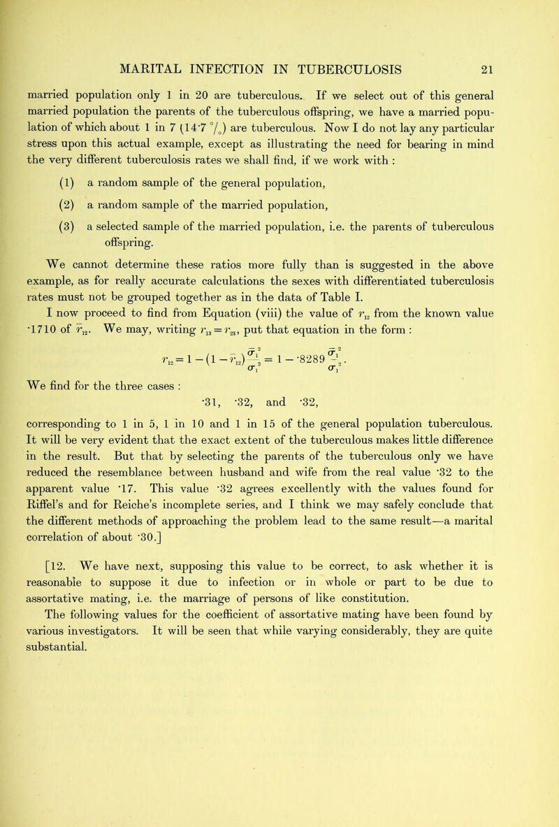 married population only 1 in 20 are tuberculous. If we select out of this general married population the parents of the tuberculous offspring, we have a married popu- lation of which about 1 in 7 (14 '7 °/0) are tuberculous. Now I do not lay any particular stress upon this actual example, except as illustrating the need for bearing in mind the very different tuberculosis rates we shall find, if we work with : (1) a random sample of the general population, (2) a random sample of the married population, (3) a selected sample of the married population, i.e. the parents of tuberculous offspring. We cannot determine these ratios more fully than is suggested in the above example, as for really accurate calculations the sexes with differentiated tuberculosis rates must not be grouped together as in the data of Table I. I now proceed to find from Equation (viii) the value of r^ from the known value T710 of r12. We may, writing r13 = r23, put that equation in the form : rv = 1 — (1 — rI2) —— = 1 — -8289 . or or We find for the three cases : •31, ’32, and -32, corresponding to 1 in 5, 1 in 10 and 1 in 15 of the general population tuberculous. It will be very evident that the exact extent of the tuberculous makes little difference in the result. But that by selecting the parents of the tuberculous only we have reduced the resemblance between husband and wife from the real value ‘32 to the apparent value '17. This value ’32 agrees excellently with the values found for Riffel’s and for Reiche’s incomplete series, and I think we may safely conclude that the different methods of approaching the problem lead to the same result—a marital correlation of about '30.] [12. We have next, supposing this value to be correct, to ask whether it is reasonable to suppose it due to infection or in whole or part to be due to assortative mating, i.e. the marriage of persons of like constitution. The following values for the coefficient of assortative mating have been found by various investigators. It will be seen that while varying considerably, they are quite substantial.