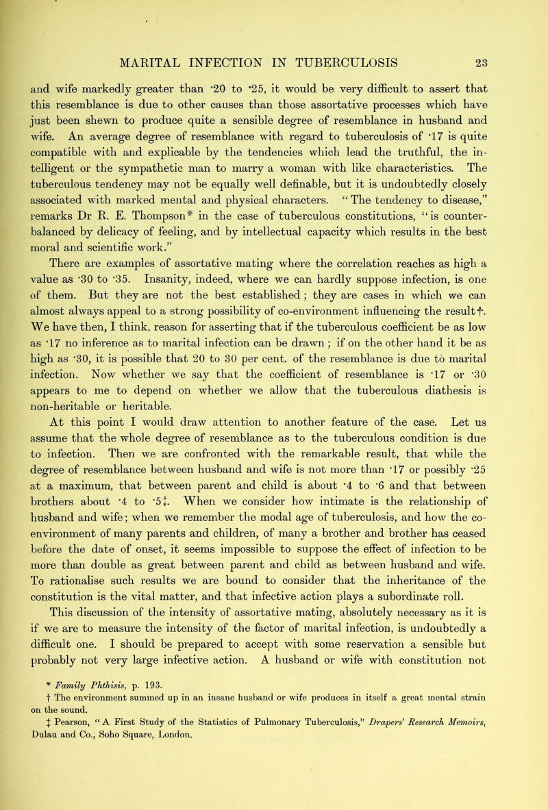 and wife markedly greater than ’20 to *25, it would be very difficult to assert that this resemblance is due to other causes than those assortative processes which have just been shewn to produce quite a sensible degree of resemblance in husband and wife. An average degree of resemblance with regard to tuberculosis of '17 is quite compatible with and explicable by the tendencies which lead the truthful, the in- telligent or the sympathetic man to marry a woman with like characteristics. The tuberculous tendency may not be equally well definable, but it is undoubtedly closely associated with marked mental and physical characters. “ The tendency to disease,” remarks Dr R. E. Thompson* in the case of tuberculous constitutions, “is counter- balanced by delicacy of feeling, and by intellectual capacity which results in the best moral and scientific work.” There are examples of assortative mating where the correlation reaches as high a value as ’30 to '35. Insanity, indeed, where we can hardly suppose infection, is one of them. But they are not the best established; they are cases in which we can almost always appeal to a strong possibility of co-environment influencing the result f. We have then, I think, reason for asserting that if the tuberculous coefficient be as low as T7 no inference as to marital infection can be drawn; if on the other hand it be as high as ’30, it is possible that 20 to 30 per cent, of the resemblance is due to marital infection. Now whether we say that the coefficient of resemblance is T7 or ’30 appears to me to depend on whether we allow that the tuberculous diathesis is non-heritable or heritable. At this point I would draw attention to another feature of the case. Let us assume that the whole degree of resemblance as to the tuberculous condition is due to infection. Then we are confronted with the remarkable result, that while the degree of resemblance between husband and wife is not more than ‘17 or possibly ‘25 at a maximum, that between parent and child is about ‘4 to ‘6 and that between brothers about ‘4 to ‘5+. When we consider how intimate is the relationship of husband and wife; when we remember the modal age of tuberculosis, and how the co- environment of many parents and children, of many a brother and brother has ceased before the date of onset, it seems impossible to suppose the effect of infection to be more than double as great between parent and child as between husband and wife. To rationalise such results we are bound to consider that the inheritance of the constitution is the vital matter, and that infective action plays a subordinate roll. This discussion of the intensity of assortative mating, absolutely necessary as it is if we are to measure the intensity of the factor of marital infection, is undoubtedly a difficult one. I should be prepared to accept with some reservation a sensible but probably not very large infective action. A husband or wife with constitution not * Family Phthisis, p. 193. f The environment summed up in an insane husband or wife produces in itself a great mental strain on the sound. 1 Pearson, “ A First Study of the Statistics of Pulmonary Tuberculosis,” Drapers' Research Memoirs, Dulau and Co., Soho Square, London.