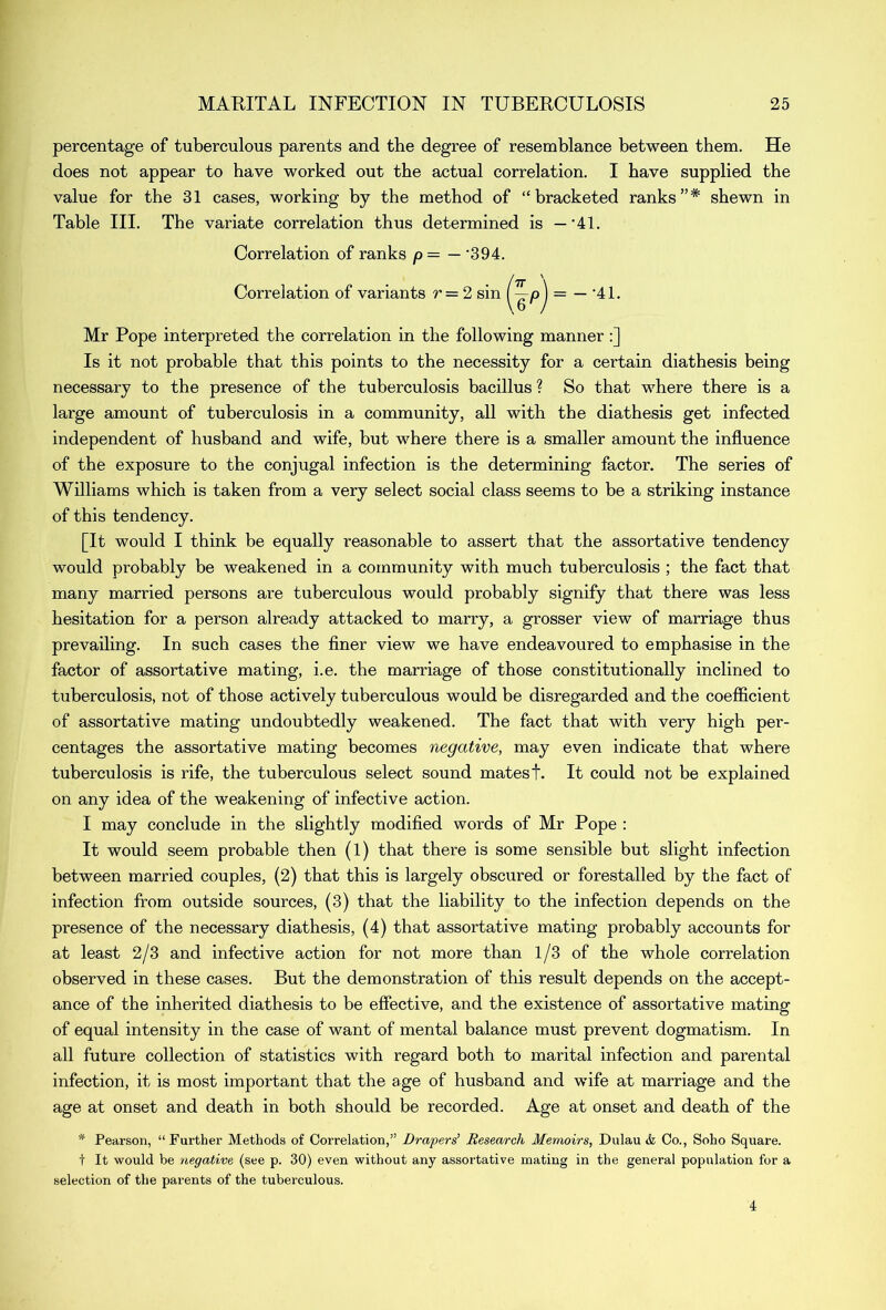 percentage of tuberculous parents and the degree of resemblance between them. He does not appear to have worked out the actual correlation. I have supplied the value for the 31 cases, working by the method of “bracketed ranks”* shewn in Table III. The variate correlation thus determined is —'41. Correlation of ranks p = — '394. Correlation of variants r = 2 sin (^p) = — 41. Mr Pope interpreted the correlation in the following manner :] Is it not probable that this points to the necessity for a certain diathesis being necessary to the presence of the tuberculosis bacillus ? So that where there is a large amount of tuberculosis in a community, all with the diathesis get infected independent of husband and wife, but where there is a smaller amount the influence of the exposure to the conjugal infection is the determining factor. The series of Williams which is taken from a very select social class seems to be a striking instance of this tendency. [It would I think be equally reasonable to assert that the assortative tendency would probably be weakened in a community with much tuberculosis ; the fact that many married persons are tuberculous would probably signify that there was less hesitation for a person already attacked to marry, a grosser view of marriage thus prevailing. In such cases the finer view we have endeavoured to emphasise in the factor of assortative mating, i.e. the marriage of those constitutionally inclined to tuberculosis, not of those actively tuberculous would be disregarded and the coefficient of assortative mating undoubtedly weakened. The fact that with very high per- centages the assortative mating becomes negative, may even indicate that where tuberculosis is rife, the tuberculous select sound matest. It could not be explained on any idea of the weakening of infective action. I may conclude in the slightly modified words of Mr Pope : It would seem probable then (l) that there is some sensible but slight infection between married couples, (2) that this is largely obscured or forestalled by the fact of infection from outside sources, (3) that the liability to the infection depends on the presence of the necessary diathesis, (4) that assortative mating probably accounts for at least 2/3 and infective action for not more than 1/3 of the whole correlation observed in these cases. But the demonstration of this result depends on the accept- ance of the inherited diathesis to be effective, and the existence of assortative mating of equal intensity in the case of want of mental balance must prevent dogmatism. In all future collection of statistics with regard both to marital infection and parental infection, it is most important that the age of husband and wife at marriage and the age at onset and death in both should be recorded. Age at onset and death of the * Pearson, “Further Methods of Correlation,” Drapers' Research Memoirs, Dulau & Co., Soho Square, t It would be negative (see p. 30) even without any assortative mating in the general population for a selection of the parents of the tuberculous. 4