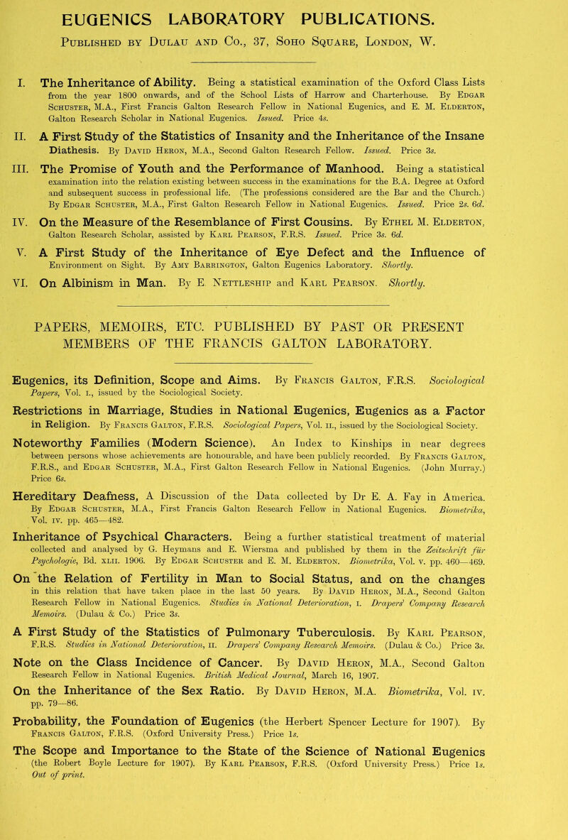 EUGENICS LABORATORY PUBLICATIONS. Published by Dulau and Co., 37, Soho Square, London, W. I. The Inheritance of Ability. Being a statistical examination of the Oxford Class Lists from the year 1800 onwards, and of the School Lists of Harrow and Charterhouse. By Edgar Schuster, M.A., First Francis Galton Research Fellow in National Eugenics, and E. M. Elderton, Galton Research Scholar in National Eugenics. Issued. Price 4s. II. A First Study of the Statistics of Insanity and the Inheritance of the Insane Diathesis. By Dayid Heron, M.A., Second Galton Research Fellow. Issued. Price 3s. III. The Promise of Youth and the Performance of Manhood. Being a statistical examination into the relation existing between success in the examinations for the B.A. Degree at Oxford and subsequent success in professional life. (The professions considered are the Bar and the Church.) By Edgar Schuster, M.A., First Galton Research Fellow in National Eugenics. Issued. Price 2s. 6d. IV. On the Measure of the Resemblance of First Cousins. By Ethel M. Elderton, Galton Research Scholar, assisted by Karl Pearson, F.R.S. Issued. Price 3s. 6d. V. A First Study of the Inheritance of Eye Defect and the Influence of Environment on Sight. By Amy Barrington, Galton Eugenics Laboratory. Shortly. VI. On Albinism in Man. By E Nettleshtp and Karl Pearson. Shortly. PAPERS, MEMOIRS, ETC. PUBLISHED BY PAST OR PRESENT MEMBERS OF THE FRANCIS GALTON LABORATORY. Eugenics, its Definition, Scope and Aims. By Francis Galton, F.R.S. Sociological Papers, Vol. i., issued by the Sociological Society. Restrictions in Marriage, Studies in National Eugenics, Eugenics as a Factor in Religion. By Francis Galton, F.R.S. Sociological Papers, Vol. n., issued by the Sociological Society. Noteworthy Families (Modern Science). An Index to Kinships in near degrees between persons whose achievements are honourable, and have been publicly recorded. By Francis Galton, F.R.S., and Edgar Schuster, M.A., First Galton Research Fellow in National Eugenics. (John Murray.) Price 6s. Hereditary Deafness, A Discussion of the Data collected by Dr E. A. Fay in America. By Edgar Schuster, M.A., First Francis Galton Research Fellow in National Eugenics. Biometrika, Vol. iv. pp. 465—482. Inheritance of Psychical Characters. Being a further statistical treatment of material collected and analysed by G. Heymans and E. Wiersma and published by them in the Zeitschrift fiir Psychologie, Bd. xlii. 1906. By Edgar Schuster and E. M. Elderton. Biometrika, Yol. v. pp. 460—469. On the Relation of Fertility in Man to Social Status, and on the changes in this relation that have taken place in the last 50 years. By David Heron, M.A., Second Galton Research Fellow in National Eugenics. Studies in National Deterioration, i. Drapers' Company Research Memoirs. (Dulau & Co.) Price 3s. A First Study of the Statistics of Pulmonary Tuberculosis. By Karl Pearson, F.R.S. Studies in National Deterioration, n. Drapers' Company Research Memoirs. (Dulau & Co.) Price 3s. Note on the Class Incidence of Cancer. By David Heron, M.A., Second Galton Research Fellow in National Eugenics. British Medical Journal, March 16, 1907. On the Inheritance of the Sex Ratio. By David Heron, M.A. Biometrika, Vol. iv. pp. 79—86. Probability, the Foundation of Eugenics (the Herbert Spencer Lecture for 1907). By Francis Galton, F.R.S. (Oxford University Press.) Price Is. The Scope and Importance to the State of the Science of National Eugenics (the Robert Boyle Lecture for 1907). By Karl Pearson, F.R.S. (Oxford University Press.) Price Is. Out of print.