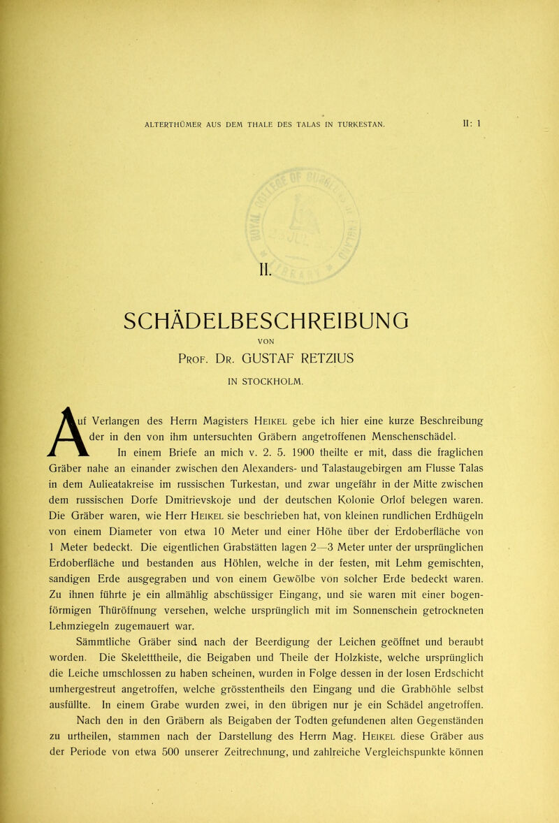 11. SCHÄDELBESCHREIBUNG VON Prof. Dr. GUSTAF RETZIUS IN STOCKHOLM. 7%uf Verlangen des Herrn Magisters Heikel gebe ich hier eine kurze Beschreibung / 1 der in den von ihm untersuchten Gräbern angetroffenen Menschenschädel. Am. In einem Briefe an mich v. 2. 5. 1900 theilte er mit, dass die fraglichen Gräber nahe an einander zwischen den Alexanders- und Talastaugebirgen am Flusse Talas in dem Aulieatakreise im russischen Turkestan, und zwar ungefähr in der Mitte zwischen dem russischen Dorfe Dmitrievskoje und der deutschen Kolonie Orlof belegen waren. Die Gräber waren, wie Herr Heikel sie beschrieben hat, von kleinen rundlichen Erdhügeln von einem Diameter von etwa 10 Meter und einer Höhe über der Erdoberfläche von 1 Meter bedeckt. Die eigentlichen Grabstätten lagen 2—3 Meter unter der ursprünglichen Erdoberfläche und bestanden aus Höhlen, welche in der festen, mit Lehm gemischten, sandigen Erde ausgegraben und von einem Gewölbe von solcher Erde bedeckt waren. Zu ihnen führte je ein allmählig abschüssiger Eingang, und sie waren mit einer bogen- förmigen Thüröffnung versehen, welche ursprünglich mit im Sonnenschein getrockneten Lehmziegeln zugemauert war. Sämmtliche Gräber sind nach der Beerdigung der Leichen geöffnet und beraubt worden. Die Skeletttheile, die Beigaben und Theile der Holzkiste, welche ursprünglich die Leiche umschlossen zu haben scheinen, wurden in Folge dessen in der losen Erdschicht umhergestreut angetroffen, welche grösstentheils den Eingang und die Grabhöhle selbst ausfüllte. In einem Grabe wurden zwei, in den übrigen nur je ein Schädel angetroffen. Nach den in den Gräbern als Beigaben der Todten gefundenen alten Gegenständen zu urtheilen, stammen nach der Darstellung des Herrn Mag. Heikel diese Gräber aus der Periode von etwa 500 unserer Zeitrechnung, und zahlreiche Vergleichspunkte können