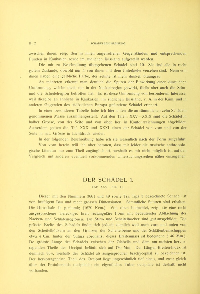zwischen ihnen, resp. den in ihnen angetroffenen Gegenständen, und entsprechenden Funden in Kaukasien sowie im südlichen Russland aufgestellt werden. Die mir zu Beschreibung übergebenen Schädel sind 10. Sie sind alie in recht gutem Zustande, obwohl nur 4 von ihnen mit dem Unterkiefer versehen sind. Neun von ihnen haben eine gelbliche Farbe, der zehnte ist mehr dunkel, braungrau. An mehreren erkennt man deutlich die Spuren der Einwirkung einer künstlichen Umformung, welche theils nur in der Nackenregion gewirkt, theils aber auch die Stirn- und die Scheitelregion betroffen hat. Es ist diese Umformung von besonderem Interesse, weil dieselbe an ähnliche in Kaukasien, im südlichen Russland, v. A. in der Krim, und in anderen Gegenden des südöstlichen Europa gefundene Schädel erinnert. In einer besonderen Tabelle habe ich hier unten die an sämmtlichen zehn Schädeln genommenen Masse zusammengestellt. Auf den Tafeln XXV XXIX sind die Schädel in halber Grösse, von der Seite und von oben her, in Kontourzeichnungen abgebildet. Ausserdem geben die Taf. XXX und XXXI einen der Schädel von vorn und von der Seite in nat. Grösse in Lichtdruck wieder. In der folgenden Beschreibung habe ich sie wesentlich nach der Form aufgeführt. Von vorn herein will ich aber betonen, dass mir leider die russische anthropolo- gische Literatur nur zum Theil zugänglich ist, weshalb es mir nicht möglich ist, auf den Vergleich mit anderen eventuell vorkommenden Untersuchungsreihen näher einzugehen. DER SCHÄDEL 1. TAF. XXV. FIG. l,i. Dieser mit den Nummern 3661 und 49 sowie Tsj. Tipä 3 bezeichnete Schädel ist von kräftigem Bau und recht grossen Dimensionen. Sämmtliche Suturen sind erhalten. Die Hirnschale ist geräumig (1620 Kern.). Von oben betrachtet, zeigt sie eine recht ausgesprochene viereckige, breit rectanguläre Form mit bedeutender Abflachung der Nacken- und Schläfenregionen. Die Stirn- und Scheitelhöcker sind gut ausgebildet. Die grösste Breite des Schädels findet sich jedoch ziemlich weit nach vorn und unten von den Scheitelhöckern an den Grenzen der Scheitelbeine und der Schläfenbeinschuppen etwa 4 Cm. hinter der Sutura coronalis; dieses Breitenmass ist bedeutend (146 Mm.). De grösste Länge des Schädels zwischen der Glabella und dem am meisten hervor- ragenden Theile des Occiput beläuft sich auf 176 Mm. Der Längen-Breiten-Index ist demnach 83.o, weshalb der Schädel als ausgesprochen brachycephal zu bezeichnen ist. Der hervorragendste Theil des Occiput liegt ungewöhnlich tief hinab, und zwar gleich über der Protuberantia occipitalis; ein eigentliches Tuber occipitale ist deshalb nicht vorhanden.