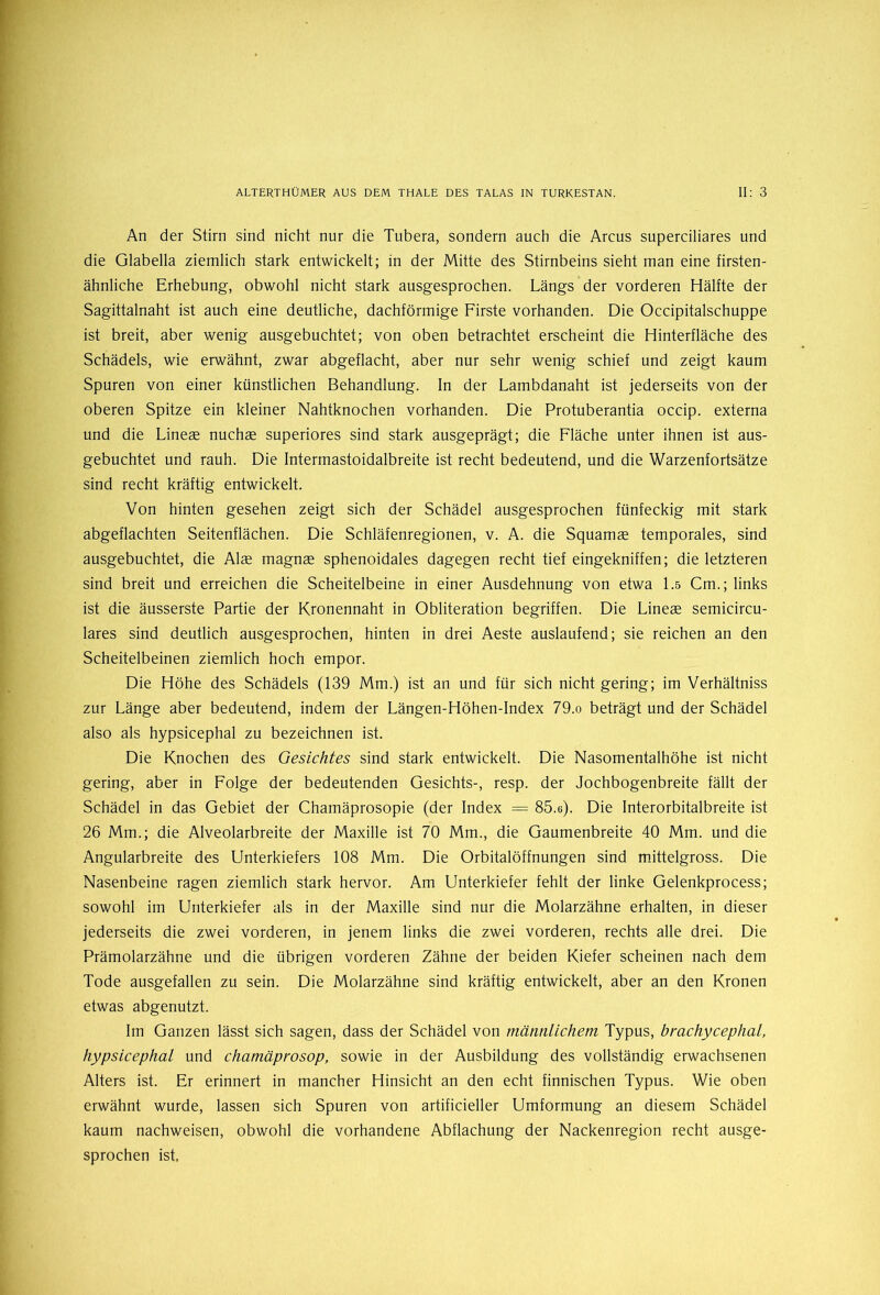 An der Stirn sind nicht nur die Tubera, sondern auch die Arcus superciliares und die Glabella ziemlich stark entwickelt; in der Mitte des Stirnbeins sieht man eine firsten- ähnliche Erhebung, obwohl nicht stark ausgesprochen. Längs der vorderen Hälfte der Sagittalnaht ist auch eine deutliche, dachförmige Firste vorhanden. Die Occipitalschuppe ist breit, aber wenig ausgebuchtet; von oben betrachtet erscheint die Hinterfläche des Schädels, wie erwähnt, zwar abgeflacht, aber nur sehr wenig schief und zeigt kaum Spuren von einer künstlichen Behandlung. In der Lambdanaht ist jederseits von der oberen Spitze ein kleiner Nahtknochen vorhanden. Die Protuberantia occip. externa und die Lineae nuchae superiores sind stark ausgeprägt; die Fläche unter ihnen ist aus- gebuchtet und rauh. Die Intermastoidalbreite ist recht bedeutend, und die Warzenfortsätze sind recht kräftig entwickelt. Von hinten gesehen zeigt sich der Schädel ausgesprochen fünfeckig mit stark abgeflachten Seitenflächen. Die Schläfenregionen, v. A. die Squamae temporales, sind ausgebuchtet, die Alae magnae sphenoidales dagegen recht tief eingekniffen; die letzteren sind breit und erreichen die Scheitelbeine in einer Ausdehnung von etwa 1.5 Cm.; links ist die äusserste Partie der Kronennaht in Obliteration begriffen. Die Lineae semicircu- lares sind deutlich ausgesprochen, hinten in drei Aeste auslaufend; sie reichen an den Scheitelbeinen ziemlich hoch empor. Die Höhe des Schädels (139 Mm.) ist an und für sich nicht gering; im Verhältniss zur Länge aber bedeutend, indem der Längen-Höhen-Index 79.o beträgt und der Schädel also als hypsicephal zu bezeichnen ist. Die Knochen des Gesichtes sind stark entwickelt. Die Nasomentalhöhe ist nicht gering, aber in Folge der bedeutenden Gesichts-, resp. der Jochbogenbreite fällt der Schädel in das Gebiet der Chamäprosopie (der Index = 85.e). Die Interorbitalbreite ist 26 Mm.; die Alveolarbreite der Maxille ist 70 Mm., die Gaumenbreite 40 Mm. und die Angularbreite des Unterkiefers 108 Mm. Die Orbitalöffnungen sind mittelgross. Die Nasenbeine ragen ziemlich stark hervor. Am Unterkiefer fehlt der linke Gelenkprocess; sowohl im Unterkiefer als in der Maxille sind nur die Molarzähne erhalten, in dieser jederseits die zwei vorderen, in jenem links die zwei vorderen, rechts alle drei. Die Prämolarzähne und die übrigen vorderen Zähne der beiden Kiefer scheinen nach dem Tode ausgefallen zu sein. Die Molarzähne sind kräftig entwickelt, aber an den Kronen etwas abgenutzt. Im Ganzen lässt sich sagen, dass der Schädel von männlichem Typus, brachycephal, hypsicephal und chamäprosop, sowie in der Ausbildung des vollständig erwachsenen Alters ist. Er erinnert in mancher Hinsicht an den echt finnischen Typus. Wie oben erwähnt wurde, lassen sich Spuren von artificieller Umformung an diesem Schädel kaum nachweisen, obwohl die vorhandene Abflachung der Nackenregion recht ausge- sprochen ist.