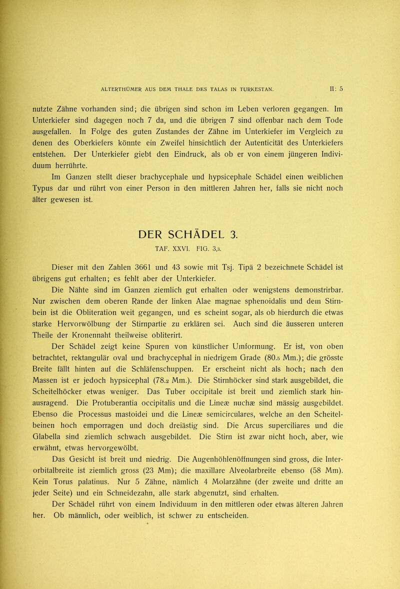 nutzte Zähne vorhanden sind; die übrigen sind schon im Leben verloren gegangen. Im Unterkiefer sind dagegen noch 7 da, und die übrigen 7 sind offenbar nach dem Tode ausgefallen. In Folge des guten Zustandes der Zähne im Unterkiefer im Vergleich zu denen des Oberkiefers könnte ein Zweifel hinsichtlich der Autenticität des Unterkiefers entstehen. Der Unterkiefer giebt den Eindruck, als ob er von einem jüngeren Indivi- duum herrührte. Im Ganzen stellt dieser brachycephale und hypsicephale Schädel einen weiblichen Typus dar und rührt von einer Person in den mittleren Jahren her, falls sie nicht noch älter gewesen ist. DER SCHÄDEL 3. TAF. XXVI. FIG. 3,3. Dieser mit den Zahlen 3661 und 43 sowie mit Tsj. Tipä 2 bezeichnete Schädel ist übrigens gut erhalten; es fehlt aber der Unterkiefer. Die Nähte sind im Ganzen ziemlich gut erhalten oder wenigstens demonstrirbar. Nur zwischen dem oberen Rande der linken Alae magnae sphenoidalis und dem Stirn- bein ist die Obliteration weit gegangen, und es scheint sogar, als ob hierdurch die etwas starke Hervorwölbung der Stirnpartie zu erklären sei. Auch sind die äusseren unteren Theile der Kronennaht theilweise obliterirt. Der Schädel zeigt keine Spuren von künstlicher Umformung. Er ist, von oben betrachtet, rektangulär oval und brachycephal in niedrigem Grade (80.5 Mm.); die grösste Breite fällt hinten auf die Schläfenschuppen. Er erscheint nicht als hoch; nach den Massen ist er jedoch hypsicephal (78.2 Mm.). Die Stirnhöcker sind stark ausgebildet, die Scheitelhöcker etwas weniger. Das Tuber occipitale ist breit und ziemlich stark hin- ausragend. Die Protuberantia occipitalis und die Lineas nuchae sind mässig ausgebildet. Ebenso die Processus mastoidei und die Lineae semicirculares, welche an den Scheitel- beinen hoch emporragen und doch dreiästig sind. Die Arcus superciliares und die Glabella sind ziemlich schwach ausgebildet. Die Stirn ist zwar nicht hoch, aber, wie erwähnt, etwas hervorgewölbt. Das Gesicht ist breit und niedrig. Die Augenhöhlenöffnungen sind gross, die Inter- orbitalbreite ist ziemlich gross (23 Mm); die maxillare Alveolarbreite ebenso (58 Mm). Kein Torus palatinus. Nur 5 Zähne, nämlich 4 Molarzähne (der zweite und dritte an jeder Seite) und ein Schneidezahn, alle stark abgenutzt, sind erhalten. Der Schädel rührt von einem Individuum in den mittleren oder etwas älteren Jahren her. Ob männlich, oder weiblich, ist schwer zu entscheiden.