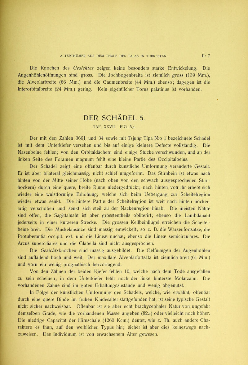 Die Knochen des Gesichtes zeigen keine besonders starke Entwickelung. Die Augenhöhlenöffnungen sind gross. Die Jochbogenbreite ist ziemlich gross (139 Mm.), die Alveolarbreite (66 Mm.) und die Gaumenbreite (44 Mm.) ebenso; dagegen ist die Interorbitalbreite (24 Mm.) gering. Kein eigentlicher Torus palatinus ist vorhanden. DER SCHÄDEL 5. TAF. XXVII. FIG. 5,5. Der mit den Zahlen 3661 und 34 sowie mit Tsjung Tipä N:o 1 bezeichnete Schädel ist mit dem Unterkiefer versehen und bis auf einige kleinere Defecte vollständig. Die Nasenbeine fehlen; von den Orbitaldächern sind einige Stücke verschwunden, und an der linken Seite des Foramen magnum fehlt eine kleine Partie des Occipitalbeins. Der Schädel zeigt eine offenbar durch künstliche Umformung veränderte Gestalt. Er ist aber bilateral gleichmässig, nicht schief umgeformt. Das Stirnbein ist etwas nach hinten von der Mitte seiner Höhe (nach oben von den schwach ausgesprochenen Stirn- höckern) durch eine quere, breite Rinne niedergedrückt; nach hinten von ihr erhebt sich wieder eine wulstförmige Erhöhung, welche sich beim Uebergang zur Scheitelregion wieder etwas senkt. Die hintere Partie der Scheitelregion ist weit nach hinten höcker- artig verschoben und senkt sich steil zu der Nackenregion hinab. Die meisten Nähte sind offen; die Sagittalnaht ist aber grösstentheils obliterirt; ebenso die Lambdanaht jederseits in einer kürzeren Strecke. Die grossen Keilbeinflügel erreichen die Scheitel- beine breit. Die Muskelansätze sind mässig entwickelt; so z. B. die Warzenfortsätze, die Protuberantia occipit. ext. und die Lines nuchae; ebenso die Lines semicirculares. Die Arcus superciliares und die Glabella sind nicht ausgesprochen. Die Gesichtsknochen sind mässig ausgebildet. Die Oeffnungen der Augenhöhlen sind auffallend hoch und weit. Der maxillare Alveolarfortsatz ist ziemlich breit (61 Mm.) und vorn ein wenig prognathisch hervorragend. Von den Zähnen der beiden Kiefer fehlen 10, welche nach dem Tode ausgefallen zu sein scheinen; in dem Unterkiefer fehlt noch der linke hinterste Molarzahn. Die vorhandenen Zähne sind im guten Erhaltungszustände und wenig abgenutzt. In Folge der künstlichen Umformung des Schädels, welche, wie erwähnt, offenbar durch eine quere Binde im frühen Kindesalter stattgefunden hat, ist seine typische Gestalt nicht sicher nachweisbar. Offenbar ist sie aber echt brachycephaler Natur von ungefähr demselben Grade, wie die vorhandenen Masse angeben (82.i) oder vielleicht noch höher. Die niedrige Capacität der Hirnschale (1260 Kcm.) deutet, wie z. Th. auch andere Cha- raktere es thun, auf den weiblichen Typus hin; sicher ist aber dies keineswegs nach- zuweisen. Das Individuum ist von erwachsenem Alter gewesen.