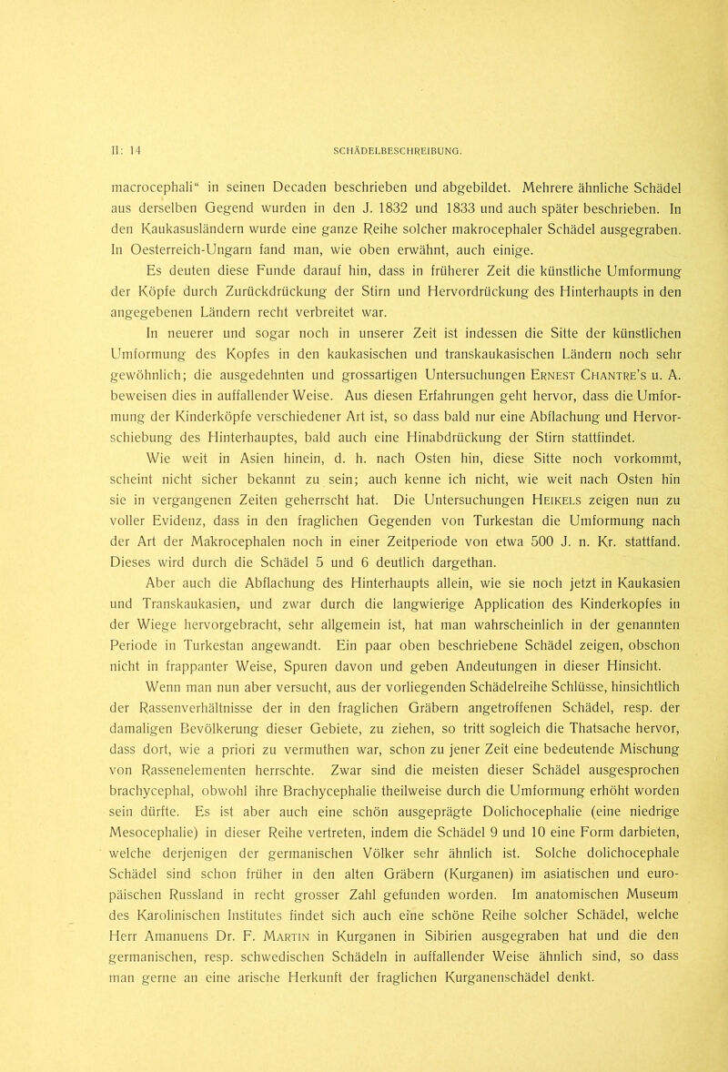 macrocephali“ in seinen Decaden beschrieben und abgebildet. Mehrere ähnliche Schädel aus derselben Gegend wurden in den J. 1832 und 1833 und auch später beschrieben. In den Kaukasusländern wurde eine ganze Reihe solcher makrocephaler Schädel ausgegraben. In Oesterreich-Ungarn fand man, wie oben erwähnt, auch einige. Es deuten diese Funde darauf hin, dass in früherer Zeit die künstliche Umformung der Köpfe durch Zurückdrückung der Stirn und Hervordrückung des Hinterhaupts in den angegebenen Ländern recht verbreitet war. In neuerer und sogar noch in unserer Zeit ist indessen die Sitte der künstlichen Llmfortnung des Kopfes in den kaukasischen und transkaukasischen Ländern noch sehr gewöhnlich; die ausgedehnten und grossartigen Untersuchungen Ernest Chantre’s u. A. beweisen dies in auffallender Weise. Aus diesen Erfahrungen geht hervor, dass die Umfor- mung der Kinderköpfe verschiedener Art ist, so dass bald nur eine Abflachung und Hervor- schiebung des Hinterhauptes, bald auch eine Hinabdrückung der Stirn stattfindet. Wie weit in Asien hinein, d. h. nach Osten hin, diese Sitte noch vorkommt, scheint nicht sicher bekannt zu sein; auch kenne ich nicht, wie weit nach Osten hin sie in vergangenen Zeiten geherrscht hat. Die Untersuchungen Heikels zeigen nun zu voller Evidenz, dass in den fraglichen Gegenden von Turkestan die Umformung nach der Art der Makrocephalen noch in einer Zeitperiode von etwa 500 J. n. Kr. stattfand. Dieses wird durch die Schädel 5 und 6 deutlich dargethan. Aber auch die Abflachung des Hinterhaupts allein, wie sie noch jetzt in Kaukasien und Transkaukasien, und zwar durch die langwierige Application des Kinderkopfes in der Wiege hervorgebracht, sehr allgemein ist, hat man wahrscheinlich in der genannten Periode in Turkestan angewandt. Ein paar oben beschriebene Schädel zeigen, obschon nicht in frappanter Weise, Spuren davon und geben Andeutungen in dieser Hinsicht. Wenn man nun aber versucht, aus der vorliegenden Schädelreihe Schlüsse, hinsichtlich der Rassenverhältnisse der in den fraglichen Gräbern angetroffenen Schädel, resp. der damaligen Bevölkerung dieser Gebiete, zu ziehen, so tritt sogleich die Thatsache hervor, dass dort, wie a priori zu vermuthen war, schon zu jener Zeit eine bedeutende Mischung von Rassenelementen herrschte. Zwar sind die meisten dieser Schädel ausgesprochen brachycephal, obwohl ihre Brachycephalie theilweise durch die Umformung erhöht worden sein dürfte. Es ist aber auch eine schön ausgeprägte Dolichocephalie (eine niedrige Mesocephalie) in dieser Reihe vertreten, indem die Schädel 9 und 10 eine Form darbieten, welche derjenigen der germanischen Völker sehr ähnlich ist. Solche dolichocephale Schädel sind schon früher in den alten Gräbern (Kurganen) im asiatischen und euro- päischen Russland in recht grosser Zahl gefunden worden. Im anatomischen Museum des Karolinischen Institutes findet sich auch eine schöne Reihe solcher Schädel, welche Herr Amanuens Dr. F. Martin in Kurganen in Sibirien ausgegraben hat und die den germanischen, resp. schwedischen Schädeln in auffallender Weise ähnlich sind, so dass man gerne an eine arische Herkunft der fraglichen Kurganenschädel denkt.