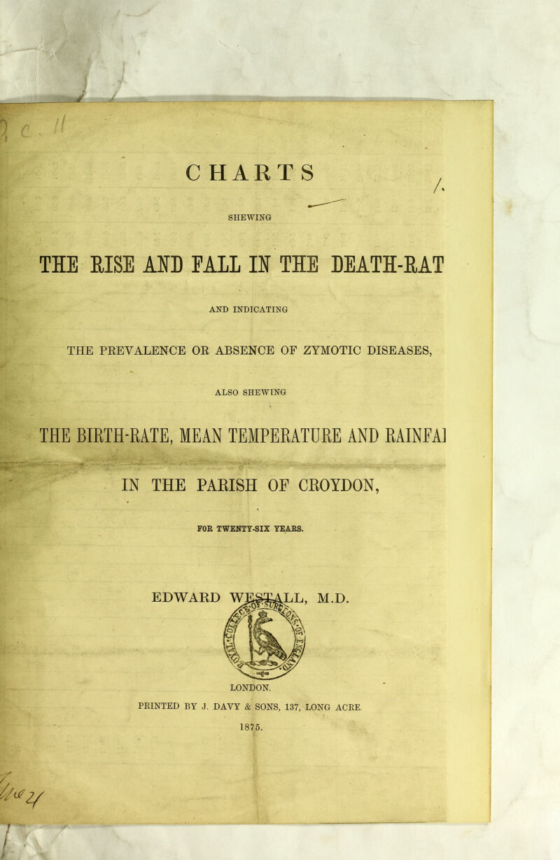 ' ■ f' 'WM.M . ;W ■.', '■? lJU ■■ f J .-■•A C HARTS A SHEWING THE EISE AED EALL IE THE DEATH-HAT AND INDICATING THE PREVALENCE OR ABSENCE OF ZYMOTIC DISEASES, ALSO SHEWING THE BIRTH-RATE, MEAN TEMPERATURE AND RAINFAI IN THE PARISH OF CROYDON, FOR TWENTY-SIX YEARS. EDWARD , M.D. LONDON. PRINTED BY J. DAVY & SONS, 137, LONG ACRE. 1875.