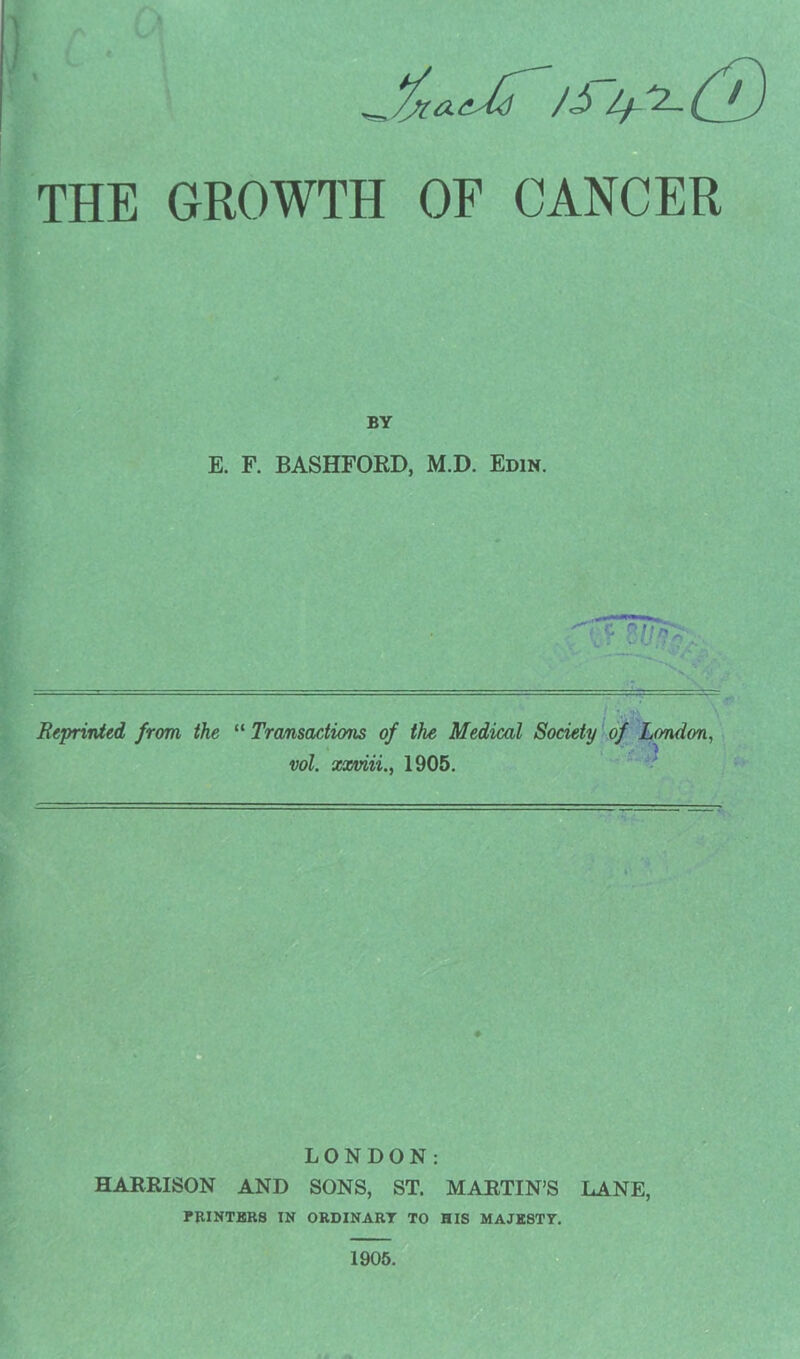 - THE GROWTH OF CANCER BY E. F. BASHFORD, M.D. Edin. ' ♦‘i*v ' Reprinted from the “ Transactions of the Medical Society of London, vol. xxviii1905. PRINTERS IN ORDINART TO HIS MAJE8TY. 1905.