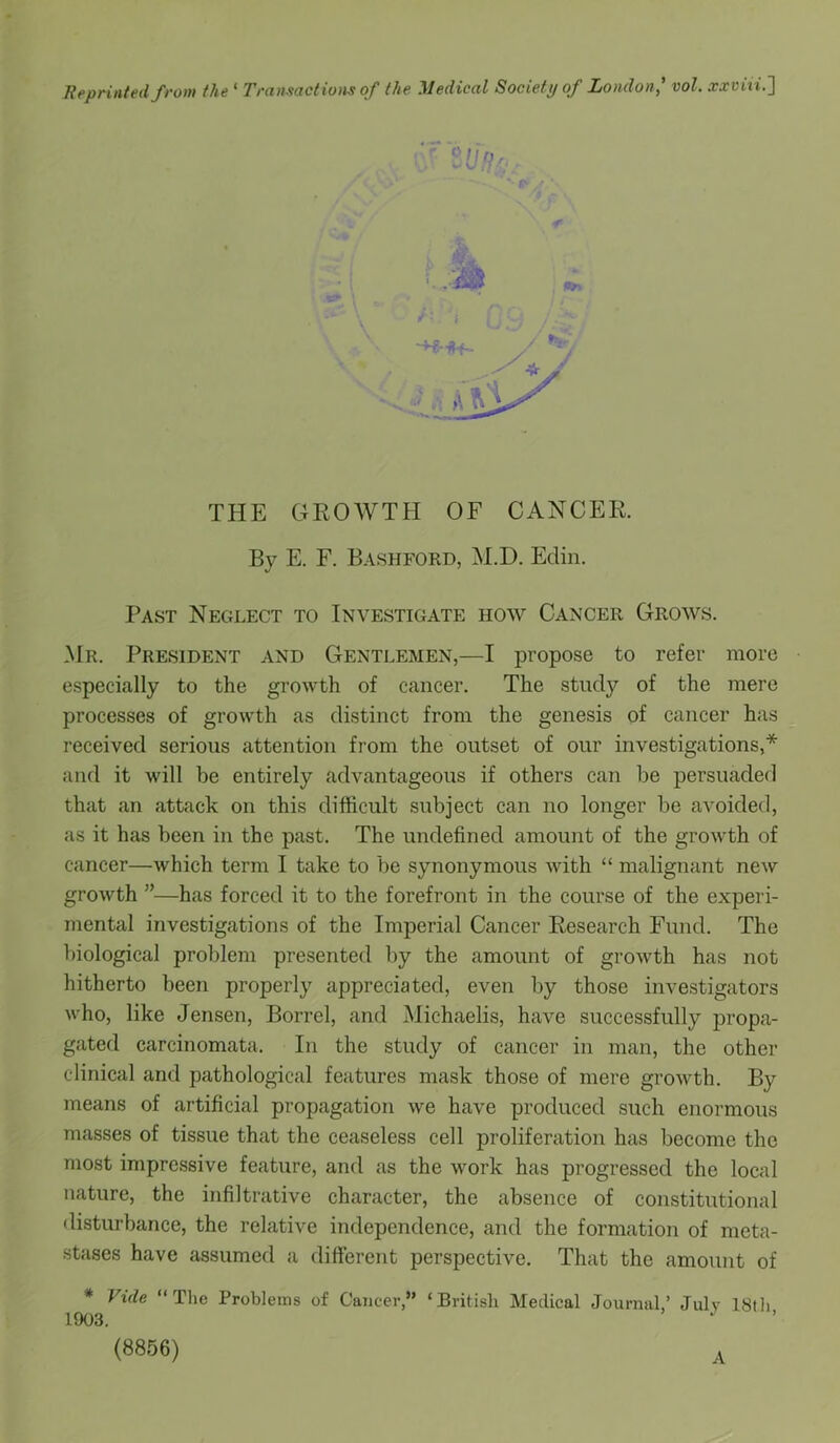 THE GROWTH OF CANCER. By E. F. BashfoRD, M.D. Eclin. Past Neglect to Investigate how Cancer Grows. Mr. President and Gentlemen,—I propose to refer more especially to the growth of cancer. The study of the mere processes of growth as distinct from the genesis of cancer has received serious attention from the outset of our investigations,* and it will be entirely advantageous if others can be persuaded that an attack on this difficult subject can no longer be avoided, as it has been in the past. The undefined amount of the growth of cancer—which term I take to be synonymous Avith “ malignant new groAvth ”—has forced it to the forefront in the course of the experi- mental investigations of the Imperial Cancer Research Fund. The biological problem presented by the amount of groAvth has not hitherto been properly appreciated, even by those investigators who, like Jensen, Borrel, and Michaelis, have successfully propa- gated carcinomata. In the study of cancer in man, the other clinical and pathological features mask those of mere growth. By means of artificial propagation we have produced such enormous masses of tissue that the ceaseless cell proliferation has become the most impressive feature, and as the work has progressed the local nature, the infiltrative character, the absence of constitutional disturbance, the relative independence, and the formation of meta- stases have assumed a different perspective. That the amount of # Vide “ The Problems of Cancer,” ‘British Medical Journal,’ July 18th 1903. W • (8856) A