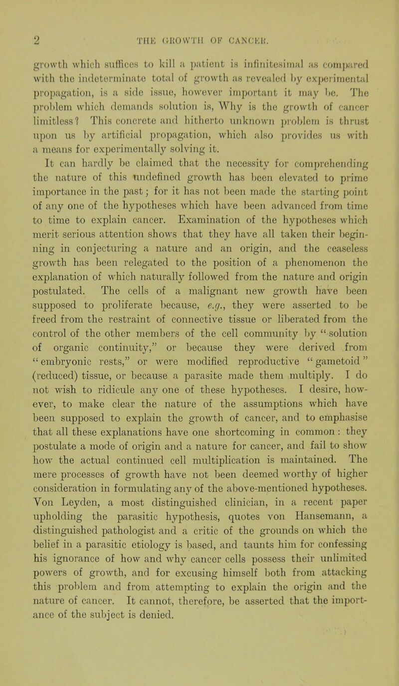growth which suffices to kill a patient is infinitesimal as compared with the indeterminate total of growth as revealed by experimental propagation, is a .side issue, however important it may be. The problem which demands solution is, Why is the growth of cancer limitless? This concrete and hitherto unknown problem is thrust upon us by artificial propagation, which also provides us with a means for experimentally solving it. It can hardly be claimed that the necessity for comprehending the nature of this undefined growth has been elevated to prime importance in the past; for it has not been made the starting point of any one of the hypotheses which have been advanced from time to time to explain cancer. Examination of the hypotheses which merit serious attention shows that they have all taken their begin- ning in conjecturing a nature and an origin, and the ceaseless growth has been relegated to the position of a phenomenon the explanation of which naturally followed from the nature and origin postulated. The cells of a malignant new growth have been supposed to proliferate because, e.g., they were asserted to be freed from the restraint of connective tissue or liberated from the control of the other members of the cell community by “ solution of organic continuity,” or because they were derived from “ embryonic rests,” or were modified reproductive “ gametoid ” (reduced) tissue, or because a parasite made them multiply. I do not wish to ridicule any one of these hypotheses. I desire, how- ever, to make clear the nature of the assumptions which have been supposed to explain the growth of cancer, and to emphasise that all these explanations have one shortcoming in common : they postulate a mode of origin and a nature for cancer, and fail to show how the actual continued cell multiplication is maintained. The mere processes of growth have not been deemed worthy of higher consideration in formulating any of the above-mentioned hypotheses. Yon Leyden, a most distinguished clinician, in a recent paper upholding the parasitic hypothesis, quotes von Hansemann, a distinguished pathologist and a critic of the grounds on which the belief in a parasitic etiology is based, and taunts him for confessing his ignorance of how and why cancer cells possess their unlimited powers of growth, and for excusing himself both from attacking this problem and from attempting to explain the origin and the nature of cancer. It cannot, therefore, be asserted that the import- ance of the subject is denied.
