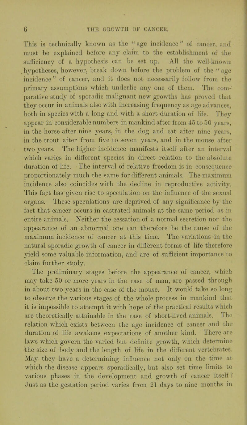 This is technically known as the “age incidence” of cancer, and must bo explained before any claim to the establishment of the sufficiency of a hypothesis can be set up. All the well-known hypotheses, however, break down before the problem of the “age incidence” of cancer, and it does not necessarily follow from the primary assumptions which underlie any one of them. The com- parative study of sporadic malignant new growths has proved that they occur in animals also with increasing frequency as age advances, both in species with a long and with a short duration of life. They appear in considerable numbers in mankind after from 45 to 50 years, in the horse after nine years, in the dog and cat after nine years, in the trout after from five to seven years, and in the mouse after two years. The higher incidence manifests itself after an interval which varies in different species in direct relation to the absolute duration of life. The interval of relative freedom is in consequence proportionately much the same for different animals. The maximum incidence also coincides with the decline in reproductive activity. This fapt has given rise to speculation on the influence of the sexual organs. These speculations are deprived of any significance by the fact that cancer occurs in castrated animals at the same period as in entire animals. Neither the cessation of a normal secretion nor the appearance of an abnormal one can therefore be the cause of the maximum incidence of cancer at this time. The variations in the natural sporadic growth of cancer in different forms of life therefore yield some valuable information, and are of sufficient importance to claim further study. The preliminary stages before the appearance of cancer, which may take 50 or more years in the case of man, are passed through in about two years in the case of the mouse. It would take so long to observe the various stages of the whole process in mankind that it is impossible to attempt it with hope of the practical results which are theoretically attainable in the case of short-lived animals. The relation which exists between the age incidence of cancer and the duration of life awakens expectations of another kind. There are laws which govern the varied but definite growth, which determine the size of body and the length of life in the different vertebrates. May they have a determining influence not only on the time at which the disease appears sporadically, but also set time limits to various phases in the development and growth of cancer itself ? Just as the gestation period varies from 21 days to nine months in