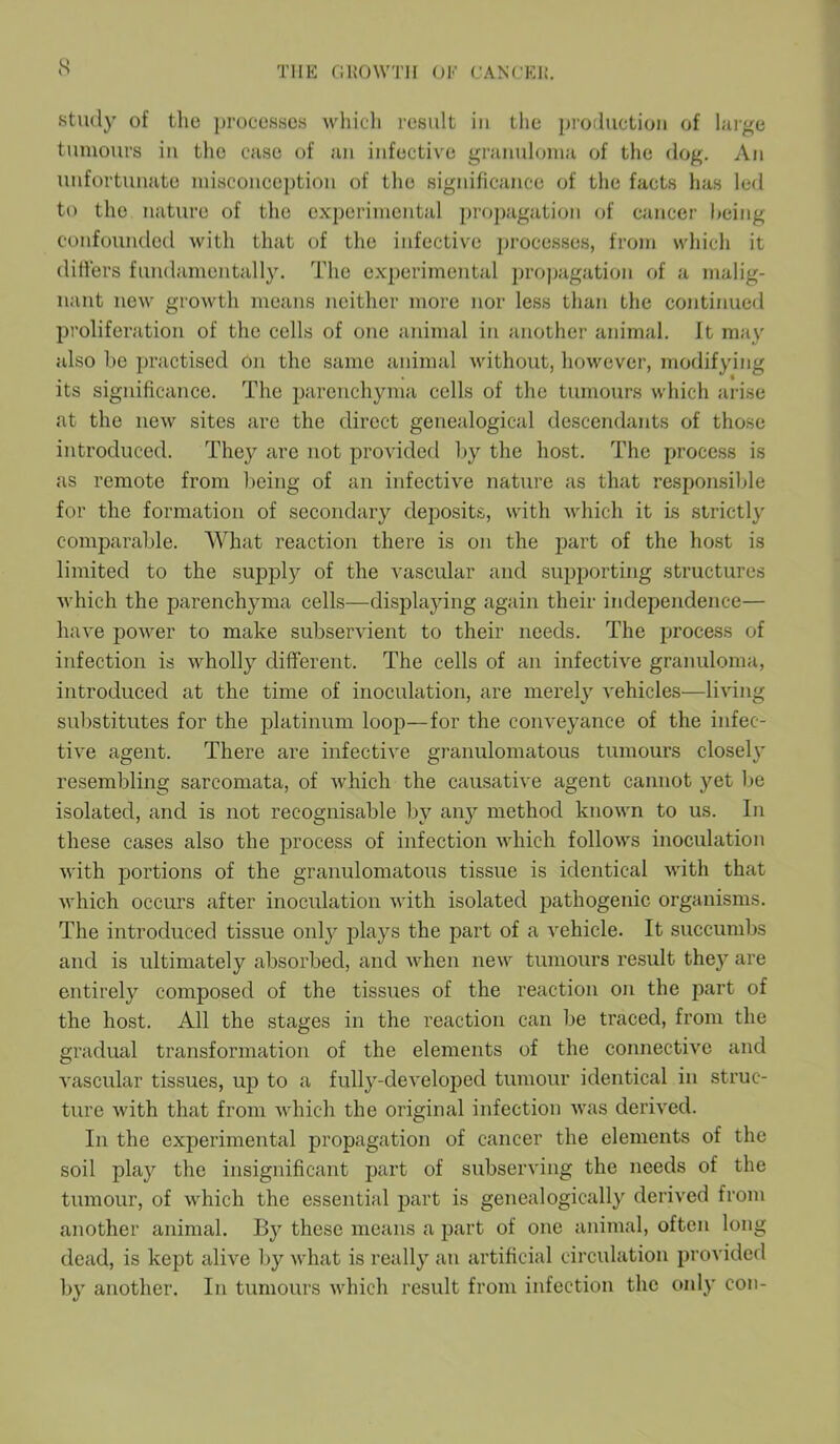 study of the processes which result in the production of large tumours in the case of an infective granuloma of the dog. An unfortunate misconception of the significance of the facts has led to the nature of the experimental propagation of cancer being confounded with that of the infective processes, from which it differs fundamentally. The experimental propagation of a malig- nant new growth means neither more nor less than the continued proliferation of the cells of one animal in another animal. It may also he practised on the same animal without, however, modifying its significance. The parenchyma cells of the tumours which arise at the new sites are the direct genealogical descendants of those introduced. They are not provided by the host. The process is as remote from being of an infective nature as that responsible for the formation of secondary deposits, with which it is strictly comparable. What reaction there is on the part of the host is limited to the supply of the vascular and supporting structures which the parenchyma cells—displaying again their independence— have power to make subservient to their needs. The process of infection is wholly different. The cells of an infective granuloma, introduced at the time of inoculation, are merely vehicles—living substitutes for the platinum loop—for the conveyance of the infec- tive agent. There are infective granulomatous tumours closely resembling sarcomata, of which the causative agent cannot yet be isolated, and is not recognisable by any method known to us. In these cases also the process of infection which follows inoculation with portions of the granulomatous tissue is identical with that which occurs after inoculation with isolated pathogenic organisms. The introduced tissue only plays the part of a vehicle. It succumbs and is ultimately absorbed, and when new tumours result they are entirely composed of the tissues of the reaction on the part of the host. All the stages in the reaction can be traced, from the gradual transformation of the elements of the connective and vascular tissues, up to a fully-developed tumour identical in struc- ture with that from which the original infection was derived. In the experimental propagation of cancer the elements of the soil play the insignificant part of subserving the needs of the tumour, of which the essential part is genealogically derived from another animal. By these means a part of one animal, often long dead, is kept alive by what is really an artificial circulation provided by another. In tumours which result from infection the only con-