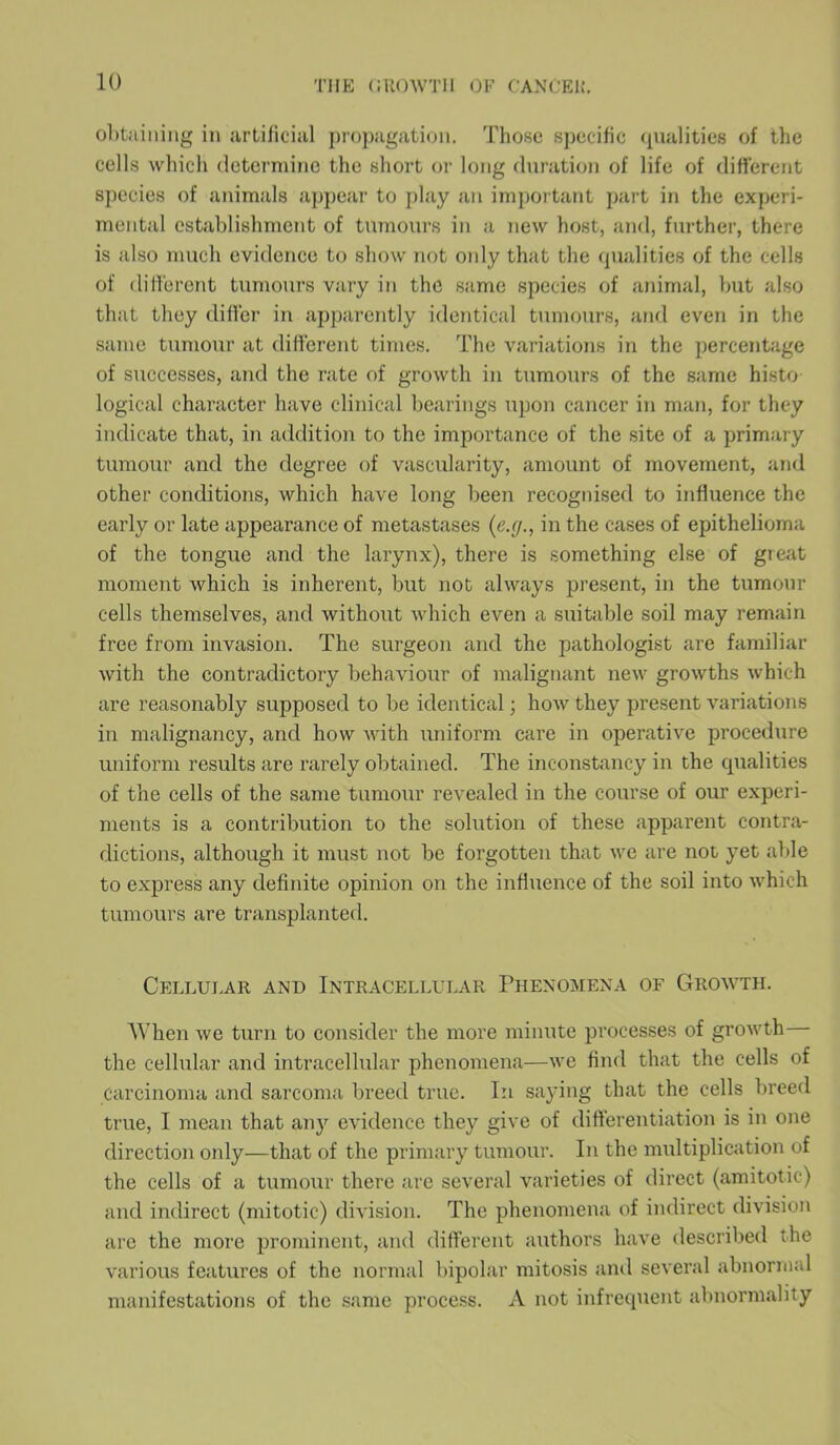 obtaining in artificial propagation. Those specific qualities of the cells which determine the short or long duration of life of different species of animals appear to play an important part in the experi- mental establishment of tumours in a new host, and, further, there is also much evidence to show not only that the qualities of the cells of different tumours vary in the same species of animal, but also that they differ in apparently identical tumours, and even in the same tumour at different times. The variations in the percentage of successes, and the rate of growth in tumours of the same histo logical character have clinical bearings upon cancer in man, for they indicate that, in addition to the importance of the site of a primary tumour and the degree of vascularity, amount of movement, and other conditions, which have long been recognised to influence the early or late appearance of metastases (e.g., in the cases of epithelioma of the tongue and the larynx), there is something else of great moment which is inherent, but not always present, in the tumour cells themselves, and without which even a suitable soil may remain free from invasion. The surgeon ancl the pathologist are familiar with the contradictory behaviour of malignant new growths which are reasonably supposed to be identical; how they present variations in malignancy, and how with uniform care in operative procedure uniform results are rarely obtained. The inconstancy in the qualities of the cells of the same tumour revealed in the course of our experi- ments is a contribution to the solution of these apparent contra- dictions, although it must not be forgotten that we are not yet able to express any definite opinion on the influence of the soil into which tumours are transplanted. Cellular and Intracellular Phenomena of Growth. When we turn to consider the more minute processes of growth the cellular and intracellular phenomena—we find that the cells of Carcinoma and sarcoma breed true. In saying that the cells breed true, I mean that any evidence they give of differentiation is in one direction only—that of the primary tumour. In the multiplication of the cells of a tumour there are several varieties of direct (amitotic) and indirect (mitotic) division. The phenomena of indirect division are the more prominent, and different authors have described the various features of the normal bipolar mitosis and several abnormal manifestations of the same process. A not infrequent abnormality