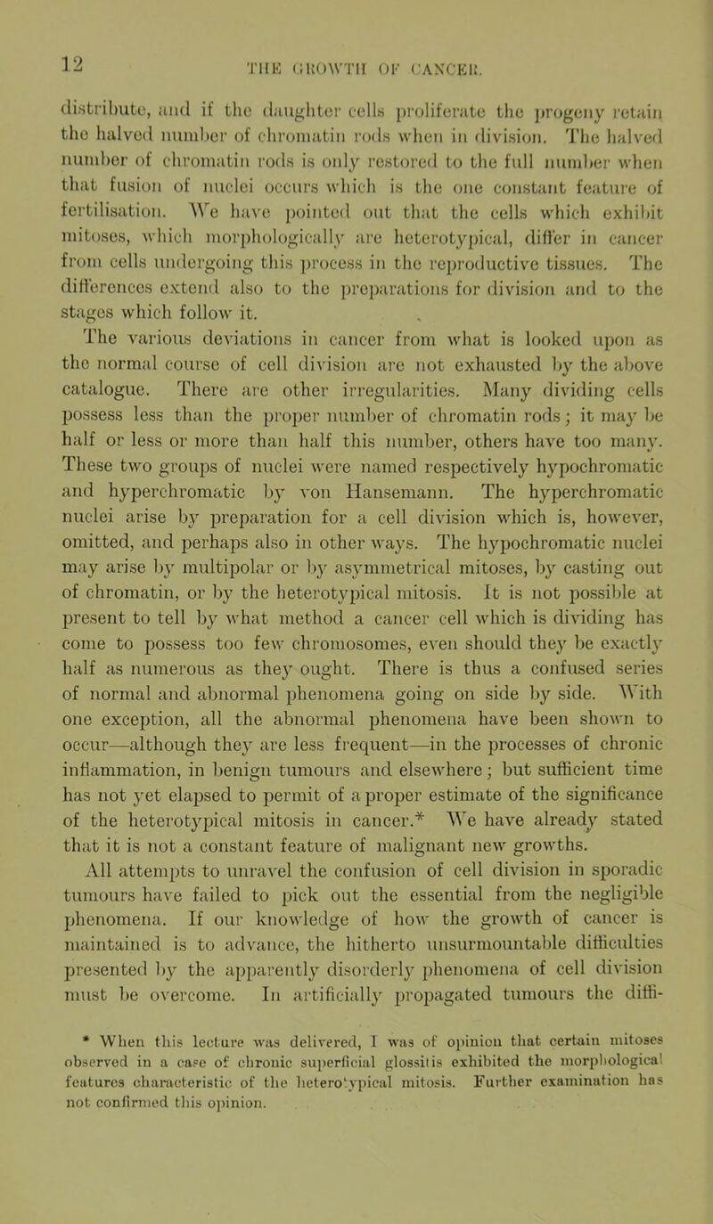 distribute, and if the daughter cells proliferate the progeny retain the halved number of chromatin rods when in division. The halved number of chromatin rods is only restored to the full number when that fusion of nuclei occurs which is the one constant feature of fertilisation. We have pointed out that the cells which exhibit mitoses, which morphologically are heterotypical, differ in cancer from cells undergoing this process in the reproductive tissues. The differences extend also to the preparations for division and to the stages which follow it. The various deviations in cancer from what is looked upon as the normal course of cell division are not exhausted by the above catalogue. There are other irregularities. Many dividing cells possess less than the proper number of chromatin rods; it may be half or less or more than half this number, others have too many. These two groups of nuclei were named respectively hypochromatic and hyperchromatic by von Hansemann. The hyperchromatic nuclei arise by preparation for a cell division which is, however, omitted, and perhaps also in other ways. The hypochromatic nuclei may arise by multipolar or by asymmetrical mitoses, by casting out of chromatin, or by the heterotypical mitosis. It is not possible at present to tell by what method a cancer cell which is dividing has come to possess too few chromosomes, even should they be exactly half as numerous as they ought. There is thus a confused series of normal and abnormal phenomena going on side lay side. With one exception, all the abnormal phenomena have been shown to occur—although they are less frequent—in the processes of chronic inflammation, in benign tumours and elsewhere; but sufficient time has not yet elapsed to permit of a proper estimate of the significance of the heterotypical mitosis in cancer.* We have already stated that it is not a constant feature of malignant new growths. All attempts to unravel the confusion of cell division in sporadic tumours have failed to pick out the essential from the negligible phenomena. If our knowledge of how the growth of cancer is maintained is to advance, the hitherto unsurmountable difficulties presented by the apparently disorderly phenomena of cell division must be overcome. In artificially propagated tumours the ditti- * When this lecture was delivered, I was of opinion that certain mitoses observed in a case of chronic superficial glossitis exhibited the morphological features characteristic of the heterotypical mitosis. Further examination has not confirmed this opinion.