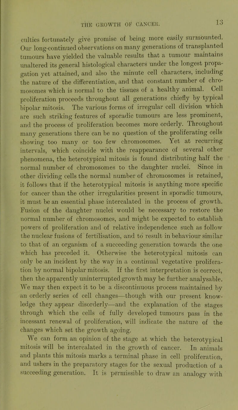 culties fortunately give promise of being more easily surmounted. Our long-continued observations on many generations of transplanted tumours have yielded the valuable results that a tumour maintains unaltered its general histological characters under the longest propa- gation yet attained, and also the minute cell characters, including the nature of the differentiation, and that constant number of chro- mosomes which is normal to the tissues of a healthy animal. Cell proliferation proceeds throughout all generations chiefly by typical bipolar mitosis. The various forms of irregular cell division which are such striking features of sporadic tumours are less prominent, and the process of proliferation becomes more orderly. Ihroughout many generations there can be no question of the proliferating cells showing too many or too few chromosomes. Yet at recurring intervals, which coincide with the reappearance of several other phenomena, the heterotypical mitosis is found distributing half the normal number of chromosomes to the daughter nuclei. Since in other dividing cells the normal number of chromosomes is retained, it follows that if the heterotypical mitosis is anything more specific for cancer than the other irregularities present in sporadic tumours, it must be an essential phase intercalated in the process of growth. Fusion of the daughter nuclei would be necessary to restore the normal number of chromosomes, and might be expected to establish powers of proliferation and of relative independence such as follow the nuclear fusions of fertilisation, and to result in behaviour similar to that of an organism of a succeeding generation towards the one which has preceded it. Otherwise the heterotypical mitosis can only be an incident by the way in a continual vegetative prolifera- tion by normal bipolar mitosis. If the first interpretation is correct, then the apparently uninterrupted growth may be further analysable. We may then expect it to be a discontinuous process maintained by an orderly series of cell changes—though with our present know- ledge they appear disorderly—and the explanation of the stages through which the cells of fully developed tumours pass in the incessant renewal of proliferation, will indicate the nature of the changes which set the growth agoing. We can form an opinion of the stage at which the heterotypical mitosis will be intercalated in the growth of cancer. In animals and plants this mitosis marks a terminal phase in cell proliferation, and ushers in the preparatory stages for the sexual production of a succeeding generation. It is permissible to draw an analogy with