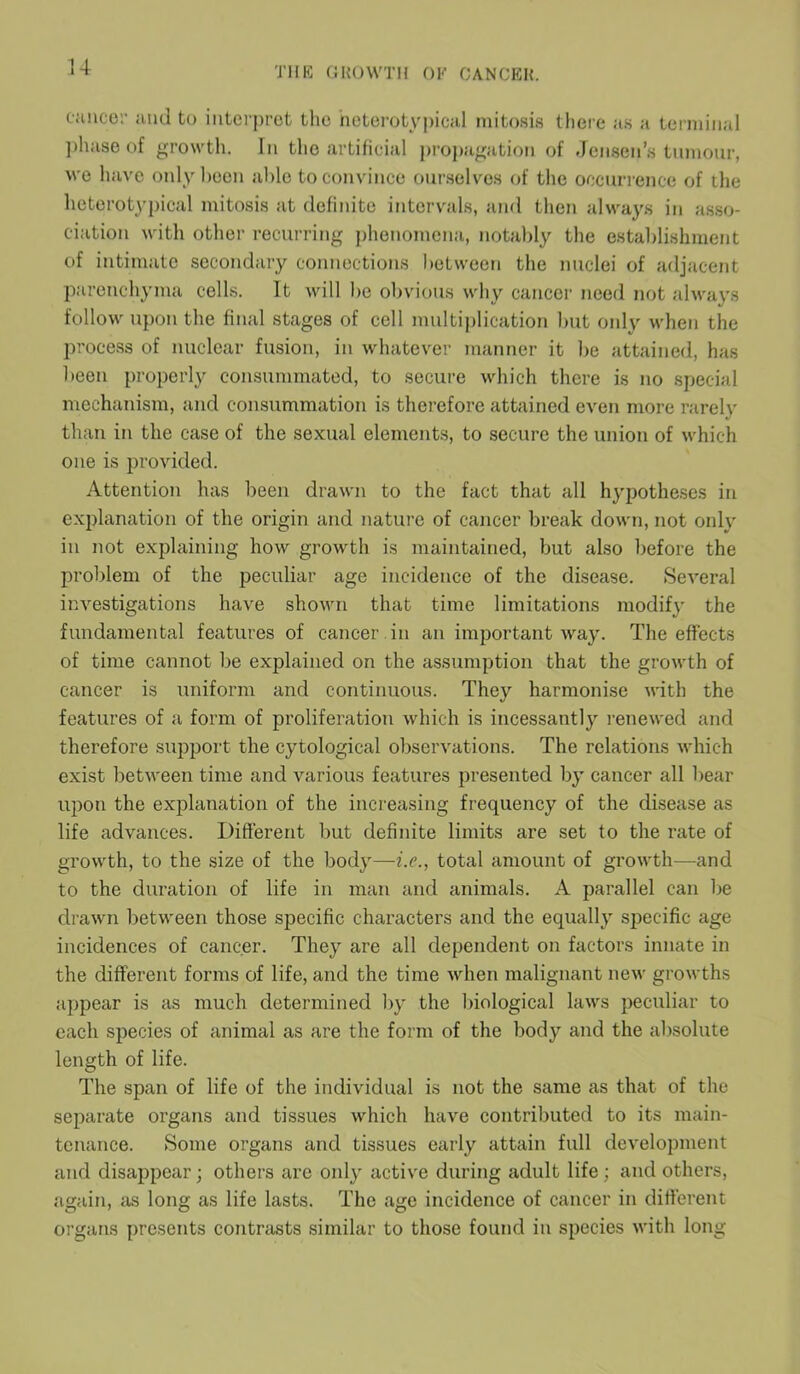 cancer and to interpret the heterotypical mitosis there as a terminal phase of growth. In the artificial propagation of Jensen’s tumour, we have only been able to convince ourselves of the occurrence of the heterotypical mitosis at definite intervals, and then always in asso- ciation with other recurring phenomena, notably the establishment of intimate secondary connections between the nuclei of adjacent parenchyma cells. It will be obvious why cancer need not always follow upon the final stages of cell multiplication but only when the process of nuclear fusion, in whatever manner it be attained, has been properly consummated, to secure which there is no special mechanism, and consummation is therefore attained even more rarely than in the case of the sexual elements, to secure the union of which one is provided. Attention has been drawn to the fact that all hypotheses in explanation of the origin and nature of cancer break down, not only in not explaining how growth is maintained, but also before the problem of the peculiar age incidence of the disease. Several investigations have shown that time limitations modify the fundamental features of cancer in an important way. The effects of time cannot be explained on the assumption that the growth of cancer is uniform and continuous. They harmonise with the features of a form of proliferation which is incessantly renewed and therefore support the cytological observations. The relations which exist between time and various features presented by cancer all bear upon the explanation of the increasing frequency of the disease as life advances. Different but definite limits are set to the rate of growth, to the size of the bodjr—i.e., total amount of growth—and to the duration of life in man and animals. A parallel can be drawn between those specific characters and the equally specific age incidences of cancer. They are all dependent on factors innate in the different forms of life, and the time when malignant new growths appear is as much determined by the biological laws peculiar to each species of animal as are the form of the body and the absolute length of life. The span of life of the individual is not the same as that of the separate organs and tissues which have contributed to its main- tenance. Some organs and tissues early attain full development and disappear; others arc only active during adult life ; and others, again, as long as life lasts. The age incidence of cancer in different organs presents contrasts similar to those found in species with long