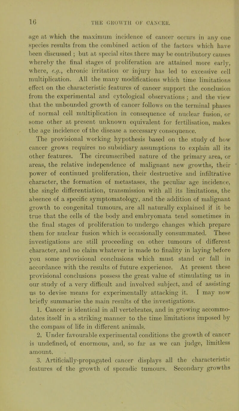 age at which the maximum incidence of cancer occurs in any one species results from the combined action of the factors which have been discussed ; but at special sites there may be contributory causes whereby the final stages of proliferation are attained more early, where, e.g., chronic irritation or injury has led to excessive cell multiplication. All the many modifications which time limitations effect on the characteristic features of cancer support the conclusion from the experimental and cytological observations ; and the view that the unbounded growth of cancer follows on the terminal phases of normal cell multiplication in consequence of nuclear fusion, or some other at present unknown equivalent for fertilisation, makes the age incidence of the disease a necessary consequence. The provisional working hypothesis based on the study of how cancer grows requires no subsidiary assumptions to explain all its other features. The circumscribed nature of the primary area, or areas, the relative independence of malignant new growths, their power of continued proliferation, their destructive and infiltrative character, the formation of metastases, the peculiar age incidence, the single differentiation, transmission with all its limitations, the absence of a specific symptomatology, and the addition of malignant growth to congenital tumours, are all naturally explained if it be true that the cells of the body and embryomata tend sometimes in the final stages of proliferation to undergo changes which prepare them for nuclear fusion which is occasionally consummated. These investigations are still proceeding on other tumours of different character, and no claim whatever is made to finality in laying before you some provisional conclusions which must stand or fall in accordance with the results of future experience. At present these provisional conclusions possess the great value of stimulating us in our study of a very difficult and involved subject, and of assisting us to devise means for experimentally attacking it. 1 may now briefly summarise the main results of the investigations. 1. Cancer is identical in all vertebrates, and in growing accommo- dates itself in a striking manner to the time limitations imposed by the compass of life in different animals. 2. Under favourable experimental conditions the growth of cancer is undefined} of enormous, and, so far as we can judge, limitless amount. 3. Artificially-propagated cancer displays all the characteristic features of the growth of sporadic tumours. Secondary growths