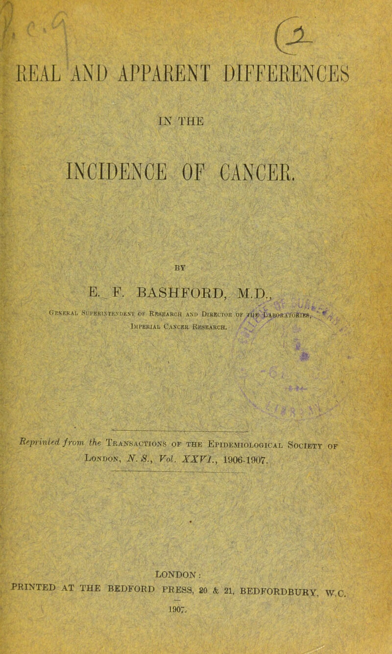 (* HEAL AND APPARENT DIFFERENCES IN THE INCIDENCE OF CANCER. BY E. F. BASHFORD, M.D., General Superintendent ok Research and Director of tub Laboratories, ' r Imperial Cancer Research. Reprinted from the Transactions of the Epidemiological Society of London, N. S., Vol. XXVI., 1906-1907. LONDON: PRINTED AT THE BEDFORD PRESS, 20 & 21, BEDFORDBURY, W.C. 1907,