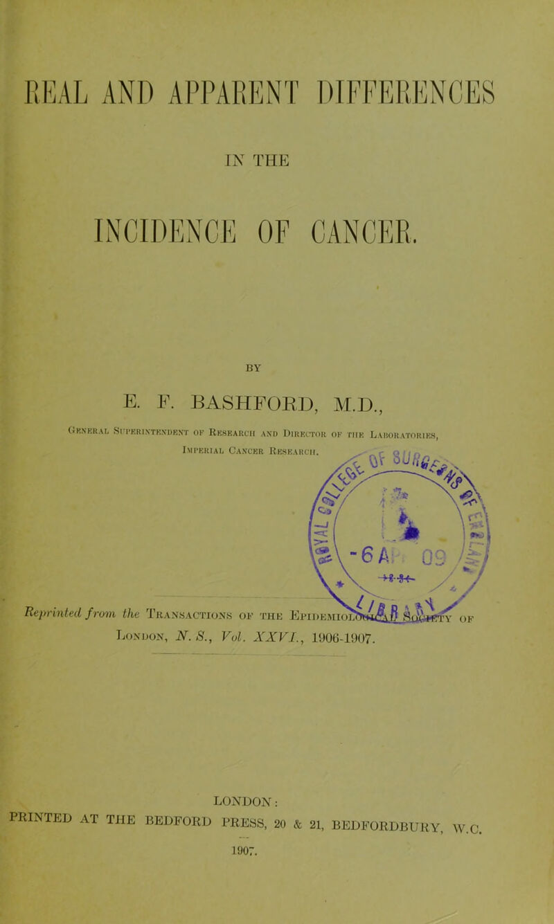 REAL AND APPARENT IN THE INCIDENCE BY E. F. BASHFORD, M.D., General Siterinthxdbnt of Research and Director of the Laroratories, LONDON: PRINTED AT THE BEDFORD PRESS, 20 & 21, BEDFORDBURY, W.C, 1907.