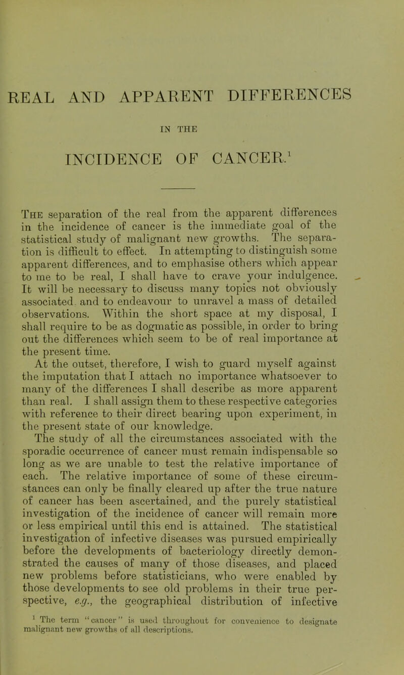 REAL AND APPARENT DIFFERENCES IN THE INCIDENCE OF CANCER,1 The separation of the real from the apparent differences in the incidence of cancer is the immediate goal of the statistical study of malignant new growths. The separa- tion is difficult to effect. In attempting to distinguish some apparent differences, and to emphasise others which appear to me to he real, I shall have to crave your indulgence. It will be necessary to discuss many topics not obviously associated, and to endeavour to unravel a mass of detailed observations. Within the short space at my disposal, I shall require to be as dogmatic as possible, in order to bring out the differences which seem to be of real importance at the present time. At the outset, therefore, I wish to guard myself against the imputation that I attach no importance whatsoever to many of the differences I shall describe as more apparent than real. I shall assign them to these respective categories with reference to their direct bearing upon experiment, in the present state of our knowledge. The study of all the circumstances associated with the sporadic occurrence of cancer must remain indispensable so long as we are unable to test the relative importance of each. The relative importance of some of these circum- stances can only be finally cleared up after the true nature of cancer has been ascertained, and the purely statistical investigation of the incidence of cancer will remain more or less empirical until this end is attained. The statistical investigation of infective diseases was pursued empirically before the developments of bacteriology directly demon- strated the causes of many of those diseases, and placed new problems before statisticians, who were enabled by those developments to see old problems in their true per- spective, e.g., the geographical distribution of infective 1 The term “cancer” is used throughout for convenience to designate malignant new growths of all descriptions.