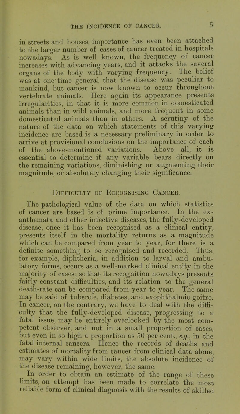 in streets and houses, importance has even been attached to the larger number of cases of cancer treated in hospitals nowadays. As is well known, the frequency of cancer increases with advancing years, and it attacks the several organs of the body with varying frequency. The belief was at one time general that the disease was peculiar to mankind, but cancer is now known to occur throughout vertebrate animals. Here again its appearance presents irregularities, in that it is more common in domesticated animals than in wild animals, and more frequent in some domesticated animals than in others. A scrutiny of the nature of the data on which statements of this varying incidence are based is a necessary preliminary in order to arrive at provisional conclusions on the importance of each of the above-mentioned variations. Above all, it is essential to determine if any variable bears directly on the remaining variations, diminishing or augmenting their magnitude, or absolutely changing their significance. Difficulty of Recognising Cancer. The pathological value of the data on which statistics of cancer are based is of prime importance. In the ex- anthemata and other infective diseases, the fully-developed disease, once it has been recognised as a clinical entity, presents itself in the mortality returns as a magnitude which can be compared from year to year, for there is a definite something to be recognised and recorded. Thus, for example, diphtheria, in addition to larval and ambu- latory forms, occurs as a well-marked clinical entity in the majority of cases; so that its recognition nowadays presents fairly constant difficulties, and its relation to the general death-rate can be compared from year to year. The same may be said of tubercle, diabetes, and exophthalmic goitre. In cancer, on the contrary, we have to deal with the diffi- culty that the fully-developed disease, progressing to a fatal issue, may be entirety overlooked by the most com- petent observer, and not in a small proportion of cases, but even in so high a proportion as 50 per cent., e.g., in the fatal internal cancers. Hence the records of deaths and estimates of mortality from cancer from clinical data alone, may vary within wide limits, the absolute incidence of the disease remaining, however, the same. In order to obtain an estimate of the range of these limits, an attempt has been made to correlate the most reliable form of clinical diagnosis with the results of skilled