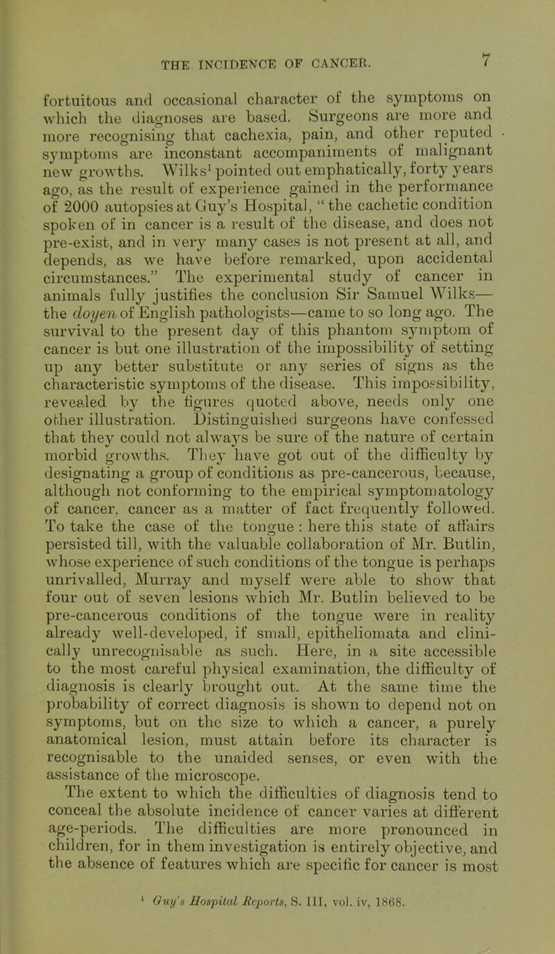 fortuitous and occasional character of the symptoms on which the diagnoses are based. Surgeons are more and more recognising that cachexia, pain, and other reputed symptoms are inconstant accompaniments of malignant new growths. Wilks1 pointed out emphatically, forty years ago, as the result of experience gained in the performance of 2000 autopsies at Guy’s Hospital, “the cachetic condition spoken of in cancer is a result of the disease, and does not pre-exist, and in very many cases is not present at all, and depends, as we have before remarked, upon accidental circumstances.” The experimental study of cancer in animals fully justifies the conclusion Sir Samuel Wilks— the doyen of English pathologists—came to so long ago. The survival to the present day of this phantom symptom of cancer is but one illustration of the impossibility of setting- up any better substitute or any series of signs as the characteristic symptoms of the disease. This impossibility, revealed by the figures quoted above, needs only one other illustration. Distinguished surgeons have confessed that they could not always be sure of the nature of certain morbid growths. They have got out of the difficulty by designating a group of conditions as pre-cancerous, because, although not conforming to the empirical symptomatology of cancer, cancer as a matter of fact frequently followed. To take the case of the tongue : here this state of affairs persisted till, with the valuable collaboration of Mr. Butlin, whose experience of such conditions of the tongue is perhaps unrivalled, Murray and myself were able to show that four out of seven lesions which Mr. Butlin believed to be pre-cancerous conditions of the tongue were in reality already well-developed, if small, epitheliomata and clini- cally unrecognisable as such. Here, in a site accessible to the most careful physical examination, the difficulty of diagnosis is clearly brought out. At the same time the probability of correct diagnosis is shown to depend not on symptoms, but on the size to which a cancer, a purely anatomical lesion, must attain before its character is recognisable to the unaided senses, or even with the assistance of the microscope. The extent to which the difficulties of diagnosis tend to conceal the absolute incidence of cancer varies at different age-periods. The difficulties are more pronounced in child ren, for in them investigation is entirely objective, and the absence of features which are specific for cancer is most 1 Guy’s Hospital Reports, S. Ill, vol. iv, 1868.