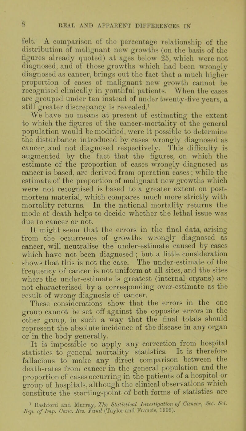 felt. A comparison of the percentage relationship of the distribution of malignant new growths (on the basis of the figures already quoted) at ages below 25, which were not diagnosed, and of those growths which had been wrongly diagnosed as cancer, brings out the fact that a much higher proportion of cases of malignant new growth cannot be recognised clinically in youthful patients. When the cases are grouped under ten instead of under twenty-five years, a still greater discrepancy is revealed.1 We have no means at present of estimating the extent to which the figures of the cancer-mortality of the general population would be modified, were it possible to determine the disturbance introduced by cases wrongly diagnosed as cancer, and not diagnosed respectively. This difficulty is augmented by the fact that the figures, on which the estimate of the proportion of cases wrongly diagnosed as cancer is based, are derived from operation cases; while the estimate of the proportion of malignant new growths which were not recognised is based to a greater extent on post- mortem material, which compares much more strictly with mortality returns. In the national mortality returns the mode of death helps to decide whether the lethal issue was due to cancer or not. It might seem that the errors in the final data, arising from the occurrence of growths wrongly diagnosed as cancer, will neutralise the under-estimate caused by cases which have not been diagnosed ; but a little consideration shows that this is not the case. The under-estimate of the frequency of cancer is not uniform at all sites, and the sites where the under-estimate is greatest (internal organs) are not characterised by a corresponding over-estimate as the result of wrong diagnosis of cancer. These considerations show that the errors in the one group cannot be set off against the opposite errors in the other group, in such a way that the final totals should represent the absolute incidence of the disease in any organ or in the body generally. It is impossible to apply any correction from hospital statistics to general mortality statistics. It is therefore fallacious to make any direct comparison between the death-rates from cancer in the general population and the proportion of cases occurring in the patients of a hospital or group of hospitals, although the clinical observations which constitute the starting-point of both forms of statistics are 1 Bashford and Murray, The Statistical Investigation of Cancer, See. Sci. Rip. of Imp. Cane. lies. Fund (Taylor and Francis, 1905).