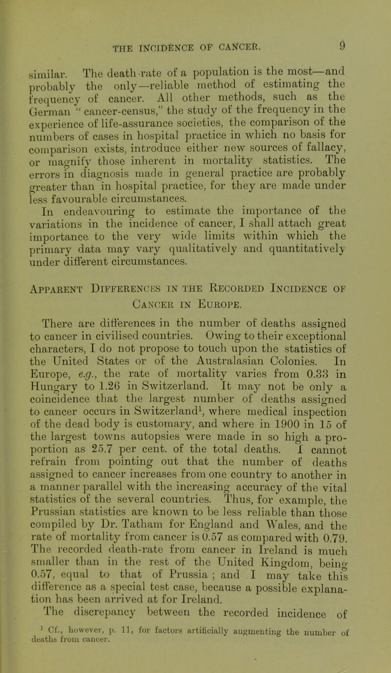 similar. The death rate of a population is the most—and probably the only—reliable method of estimating the frequency of cancer. All other methods, such as the German “ cancer-census,” the study of the frequency in the experience of life-assurance societies, the comparison of the numbers of cases in hospital practice in which no basis for comparison exists, introduce either new sources of fallacy, or magnify those inherent in mortality statistics. The errors in diagnosis made in general practice are probably greater than in hospital practice, for they are made under less favourable circumstances. In endeavouring to estimate the importance of the variations in the incidence of cancer, I shall attach great importance to the very wide limits within which the primary data may vary qualitatively and quantitatively under different circumstances. Apparent Differences in the Recorded Incidence of Cancer in Europe. There are differences in the number of deaths assigned to cancer in civilised countries. Owing to their exceptional characters, I do not propose to touch upon the statistics of the United States or of the Australasian Colonies. In Europe, e.g., the rate of mortality varies from 0.33 in Hungary to 1.26 in Switzerland. It may not be only a coincidence that the largest number of deaths assigned to cancer occurs in Switzerland1, where medical inspection of the dead body is customary, and where in 1900 in 15 of the largest towns autopsies were made in so high a pro- portion as 25.7 per cent, of the total deaths. 1 cannot refrain from pointing out that the number of deaths assigned to cancer increases from one country to another in a manner parallel with the increasing accuracy of the vital statistics of the several countries. Thus, for example, the Prussian statistics are known to be less reliable than those compiled by Dr. Tatham for England and Wales, and the rate of mortality from cancer is 0.57 as compared with 0.79. The recorded death-rate from cancer in Ireland is much smaller than in the rest of the United Kingdom, beiim 0.57, equal to that of Prussia ; and I may take this difference as a special test case, because a possible explana- tion has been arrived at for Ireland. The discrepancy between the recorded incidence of 1 Of., however, p. 11, for factors artificially augmenting the number of deaths from cancer.