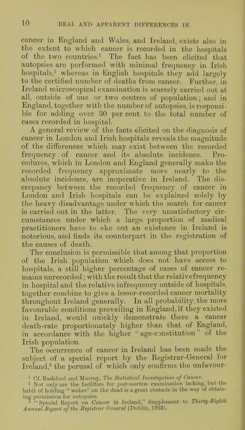 cancer in England and Wales, and Ireland, exists also in the extent to which cancer is recorded in the hospitals ot‘ the two countries.1 The fact has been elicited that autopsies are performed with minimal frequency in Irish hospitals,2 whereas in English hospitals they add largely to the certified number of deaths from cancer. Further, in Ireland microscopical examination is scarcely carried out at all, outside of one or two centres of population; and in England, together with the number of autopsies, is responsi- ble for adding over 30 per cent, to the total number of cases recorded in hospital. A general review of the facts elicited on the diagnosis of cancer in London and Irish hospitals reveals the magnitude of the differences which may exist between the recorded frequency of cancer and its absolute incidence. Pro- cedures, which in London and England generally make the recorded frequency approximate more nearly to the absolute incidence, are inoperative in Ireland. The dis- crepancy between the recorded frequency of cancer in London and Irish hospitals can be explained solely by the heavy disadvantage under which the search for cancer is carried out in the latter. The very unsatisfactory cir- cumstances under which a large proportion of medical practitioners have to eke out an existence in Ireland is notorious, and finds its counterpart in the registration of the causes of death. The conclusion is permissible that among that proportion of the Irish population which does not have access to hospitals, a still higher percentage of cases of cancer re- mains unrecorded; with the result that the relativefrequency in hospital and the relative infrequency outside of hospitals, together combine to give a lesser-recorded cancer mortality throughout Ireland generally. In all probability, the more favourable conditions prevailing in England, if they existed in Ireland, would ouickly demonstrate there a cancer death-rate proportionately higher than that of England, in accordance with the higher “age-constitution’ of the Irish population. The occurrence of cancer in Ireland has been made the subject of a special report by the Registrar-General for Ireland,3 the perusal of which only confirms the unfavour- 1 Cf. Bashford and Murray, The Statistical Investigation of Cancer. ■ Not only are the facilities for post-mortem examination lacking, but the habit of holding “ wakes” on the dead is a great obstacle in the way of obtain- ing permission for autopsies. _ :i “Special Report on Cancer in Ireland,” Supplement to Thirty-Eighth Annual Report of the Registrar General (Dublin, 1903).