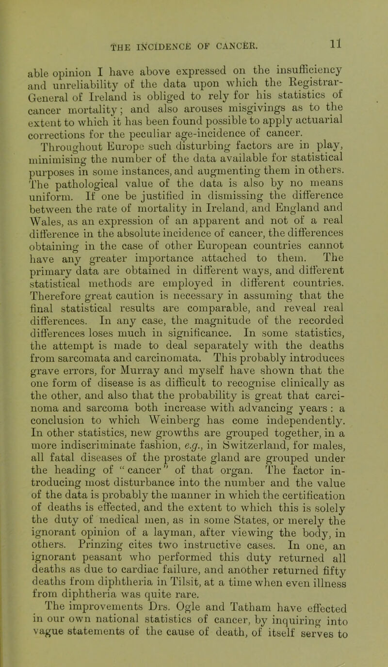 able opinion I have above expressed on the insufficiency and unreliability of the data upon which the Registrar- General of Ireland is obliged to rely for his statistics of cancer mortality; and also arouses misgivings as to the extent to which it has been found possible to apply actuarial corrections for the peculiar age-incidence of cancer. Throughout Europe such disturbing factors are in play, minimising the number of the data available for statistical purposes in some instances, and augmenting them in others. The pathological value of the data is also by no means uniform. If one be justified in dismissing the difference between the rate of mortality in Ireland, and England and Wales, as an expression of an apparent and not of a real difference in the absolute incidence of cancer, the differences obtaining in the case of other European countries cannot have any greater importance attached to them. The primary data are obtained in different ways, and different statistical methods are employed in different countries. Therefore great caution is necessary in assuming that the final statistical results are comparable, and reveal real differences. In any case, the magnitude of the recorded differences loses much in significance. In some statistics, the attempt is made to deal separately with the deaths from sarcomata and carcinomata. This probably introduces grave errors, for Murray and myself have shown that the one form of disease is as difficult to recognise clinically as the other, and also that the probability is great that carci- noma and sarcoma both increase with advancing years : a conclusion to which Weinberg has come independently. In other statistics, new growths are grouped together, in a more indiscriminate fashion, e.g., in Switzerland, for males, all fatal diseases of the prostate gland are grouped under the heading of “ cancer ” of that organ. The factor in- troducing most disturbance into the number and the value of the data is probably the manner in which the certification of deaths is effected, and the extent to which this is solely the duty of medical men, as in some States, or merely the ignorant opinion of a layman, after viewing the body, in others. Prinzing cites two instructive cases. In one, an ignorant peasant who performed this duty returned all deaths as due to cardiac failure, and another returned fifty deaths from diphtheria in Tilsit, at a time when even illness from diphtheria was quite rare. The improvements Drs. Ogle and Tatham have effected in our own national statistics of cancer, by inquiring into vague statements of the cause of death, of itself serves to