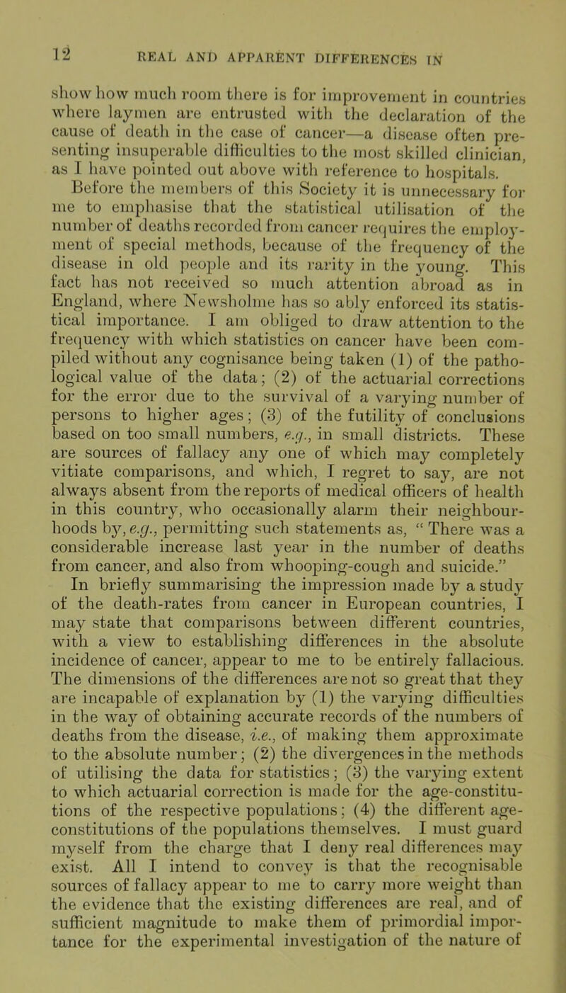 show how much room there is for improvement in countries where laymen are entrusted with the declaration of the cause of death in the case of cancer—a disease often pre- senting insuperable difliculties to the most skilled clinician, as I have pointed out above with reference to hospitals. Before the members of this Society it is unnecessary for me to emphasise that the statistical utilisation of the number of deaths recorded from cancer requires the employ- ment of special methods, because of the frequency of the disease in old people and its rarity in the young. This fact has not received so much attention abroad as in England, where Newsholme has so ably enforced its statis- tical importance. I am obliged to draw attention to the frequency with which statistics on cancer have been com- piled without any cognisance being taken (1) of the patho- logical value of the data; (2) of the actuarial corrections for the error due to the survival of a varying number of persons to higher ages; (3) of the futility of conclusions based on too small numbers, e.g., in small districts. These are sources of fallacy any one of which may completely vitiate comparisons, and which, I regret to say, are not always absent from the reports of medical officers of health in this country, who occasionally alarm their neighbour- hoods by, e.g., permitting such statements as, “ There was a considerable increase last year in the number of deaths from cancer, and also from whooping-cough and suicide.” In briefly summarising the impression made by a study of the death-rates from cancer in European countries, I may state that comparisons between different countries, with a view to establishing differences in the absolute incidence of cancer, appear to me to be entirely fallacious. The dimensions of the differences are not so great that they are incapable of explanation by (1) the varying difficulties in the way of obtaining accurate records of the numbers of deaths from the disease, i.e., of making them approximate to the absolute number; (2) the divergences in the methods of utilising the data for statistics; (3) the varying extent to which actuarial correction is made for the age-constitu- tions of the respective populations; (4) the different age- constitutions of the populations themselves. I must guard myself from the charge that I deny real differences may exist. All I intend to convey is that the recognisable sources of fallacy appear to me to carry more weight than the evidence that the existing differences are real, and of sufficient magnitude to make them of primordial impor- tance for the experimental investigation of the nature of