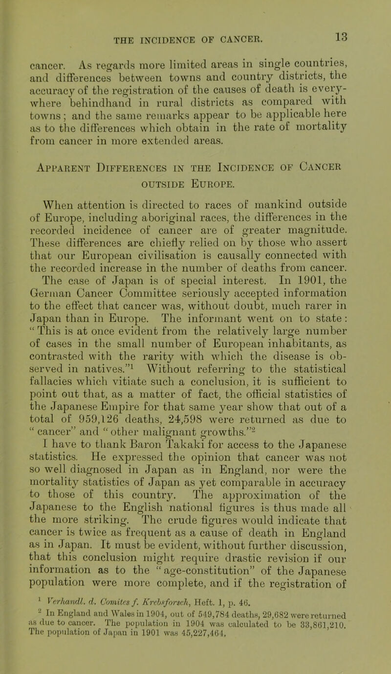 cancer. As regards more limited areas in single countries, and differences between towns and country districts, the accuracy of the registration of the causes of death is every- where behindhand in rural districts as compared with towns; and the same remarks appear to be applicable here as to the differences which obtain in the rate of mortality from cancer in more extended areas. Apparent Differences in the Incidence of Cancer outside Europe. When attention is directed to races of mankind outside of Europe, including aboriginal races, the differences in the recorded incidence of cancer are of greater magnitude. These differences are chiefly relied on by those who assert that our European civilisation is causally connected with the recorded increase in the number of deaths from cancer. The case of Japan is of special interest. In 1901, the German Cancer Committee seriously accepted information to the effect that cancer was, without doubt, much rarer in Japan than in Europe. The informant went on to state : “This is at once evident from the relatively large number of cases in the small number of European inhabitants, as contrasted with the rarity with which the disease is ob- served in natives.”1 Without referring to the statistical fallacies which vitiate such a conclusion, it is sufficient to point out that, as a matter of fact, the official statistics of the Japanese Empire for that same year show that out of a total of 959,126 deaths, 24,598 were returned as due to “ cancer” and “other malignant growths.”2 L have to thank Baron Takaki for access to the Japanese statistics. He expressed the opinion that cancer was not so well diagnosed in Japan as in England, nor were the mortality statistics of Japan as yet comparable in accuracy to those of this country. The approximation of the Japanese to the English national figures is thus made all the more striking. The crude figures would indicate that cancer is twice as frequent as a cause of death in England as in Japan. It must be evident, without further discussion, that this conclusion might require drastic revision if our information as to the “ age-constitution” of the Japanese population were more complete, and if the registration of 1 Verhandl. cl. C'omitcs f. Krcbsforsch, Heft. 1, p. 46. 2 In England and Wales in 1904, out of 549,784 deaths, 29,682 were returned as due to cancer. The population in 1904 was calculated to be 33,861,210. The population of Japan in 1901 was 45,227,464,