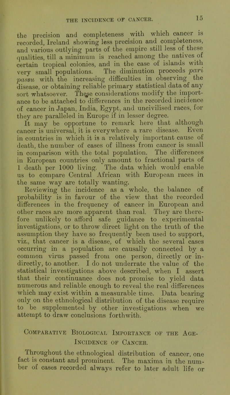 the precision and completeness with which cancer is recorded, Ireland showing less precision and completeness, and various outlying parts of the empire still less of these qualities, till a minimum is reached among the natives of certain tropical colonies, and in the case of islands with very small populations. The diminution proceeds pari passu with the increasing difficulties in observing the disease, or obtaining reliable primary statistical data of any sort whatsoever. Thq^e considerations modify the import- ance to be attached to differences in the recorded incidence of cancer in Japan, India, Egypt, and uncivilised races, for they are paralleled in Europe if in lesser degree. It may be opportune to remark here that although cancer is universal, it is everywhere a rare disease. Even in countries in which it is a relatively important cause of death, the number of cases of illness from cancer is small in comparison with the total population. The differences in European countries only amount to fractional parts of 1 death per 1000 living. The data which would enable us to compare Central African with European races in the same way are totally wanting. Reviewing the incidence as a whole, the balance of probability is in favour of the view that the recorded differences in the frequency of cancer in European and other races are more apparent than real. They are there- fore unlikely to afford safe guidance to experimental investigations, or to throw direct light on the truth of the assumption they have so frequently been used to support, viz., that cancer is a disease, of which the several cases occurring in a population are causally connected by a common virus passed from one person, directly or in- directly, to another. I do not underrate the value of the statistical investigations above described, when I assert that their continuance does not promise to yield data numerous and reliable enough to reveal the real differences which may exist within a measurable time. Data bearing only on the ethnological distribution of the disease require to be supplemented by other investigations when we attempt to draw conclusions forthwith. Comparative Biological Importance of the Age- Incidence of Cancer. Throughout the ethnological distribution of cancer, one fact is constant and prominent. The maxima in the num- ber of cases recorded always refer to later adult life or