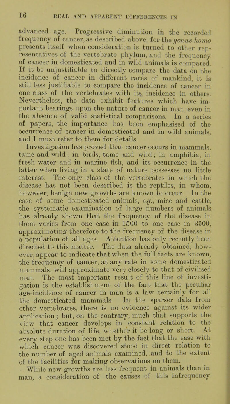 advanced age. Progressive diminution in the recorded frequency of cancer, as described above, for the genus homo presents itself when consideration is turned to other rep- resentatives of the vertebrate phylum, and the frequency of cancer in domesticated and in wild animals is compared. If it be unjustifiable to directly compare the data on the incidence of cancer in different races of mankind, it is still less justifiable to compare the incidence of cancer in one class of the vertebrates with its incidence in others. Nevertheless, the data exhibit features which have im- portant bearings upon the nature of cancer in man, even in the absence of valid statistical comparisons. In a series of papers, the importance has been emphasised of the occurrence of cancer in domesticated and in wild animals, and I must refer to them for details. Investigation has proved that cancer occurs in mammals, tame and wild; in birds, tame and wild ; in amphibia, in fresh-water and in marine fish, and its occurrence in the latter when living in a state of nature possesses no little interest The only class of the vertebrates in which the disease has not been described is the reptiles, in whom, however, benign new growths are known to occur. In the case of some domesticated animals, e.g., mice and cattle, the systematic examination of large numbers of animals has already shown that the frequency of the disease in them varies from one case in 1500 to one case in 3500, approximating therefore to the frequency of the disease in a population of all ages. Attention has only recently been directed to this matter. The data already obtained, how- ever, appear to indicate that when the full facts are known, the frequency of cancer, at any rate in some domesticated mammals, will approximate very closely to that of civilised man. The most important result of this line of investi- gation is the establishment of the fact that the peculiar age-incidence of cancer in man is a law certainly for all the domesticated mammals. In the sparser data from other vertebrates, there is no evidence against its wider application; but, on the contrary, much that supports the view that cancer develops in constant relation to the absolute duration of life, whether it be long or short. At every step one has been met by the fact that the ease with which cancer was discovered stood in direct relation to the number of aged animals examined, and to the extent of the facilities for making observations on them. While new growths are less frequent in animals than in man, a consideration of the causes of this infrequency