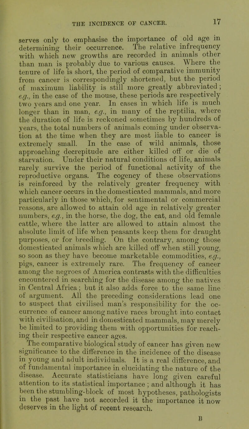 serves only to emphasise the importance of old age in determining their occurrence. The relative infrequency with which new growths are recorded in animals other than man is probably due to various causes. Where the tenure of life is short, the period of comparative immunity from cancer is correspondingly shortened, but the period of maximum liability is still more greatly abbreviated ; e.g., in the case of the mouse, these periods are respectively two years and one year. In cases in which life is much longer than in man, e.g., in many of the reptilia, where the duration of life is reckoned sometimes by hundreds of years, the total numbers of animals coming under observa- tion at the time when they are most liable to cancer is extremely small. In the case of wild animals, those approaching decrepitude are either killed off or die of starvation. Under their natural conditions of life, animals rarely survive the period of functional activity of the reproductive organs. The cogency of these observations is reinforced by the relatively greater frequency with which cancer occurs in the domesticated mammals, and more particularly in those which, for sentimental or commercial reasons, are allowed to attain old age in relatively greater numbers, e.g., in the horse, the dog, the cat, and old female cattle, where the latter are allowed to attain almost the absolute limit of life when peasants keep them for draught purposes, or for breeding. On the contrary, among those domesticated animals which are killed off when still young, so soon as they have become marketable commodities, e.g., pigs, cancer is extremely rare. The frequency of cancer among the negroes of America contrasts with the difficulties encountered in searching for the disease among the natives in Central Africa; but it also adds force to the same line of argument. All the preceding considerations lead one to suspect that civilised man’s responsibility for the oc- currence of cancer among native races brought into contact with civilisation, and in domesticated mammals, may merely be limited to providing them with opportunities for reach- ing their respective cancer ages. The comparative biological study of cancer has given new significance to the difference in the incidence of the disease in young and adult individuals. It is a real difference, and of fundamental importance in elucidating the nature of the disease. Accurate statisticians have long given careful attention to its statistical importance ; and although it has been the stumbling-block of most hypotheses, pathologists in the past have not accorded it the importance it now deserves in the light of recent research.
