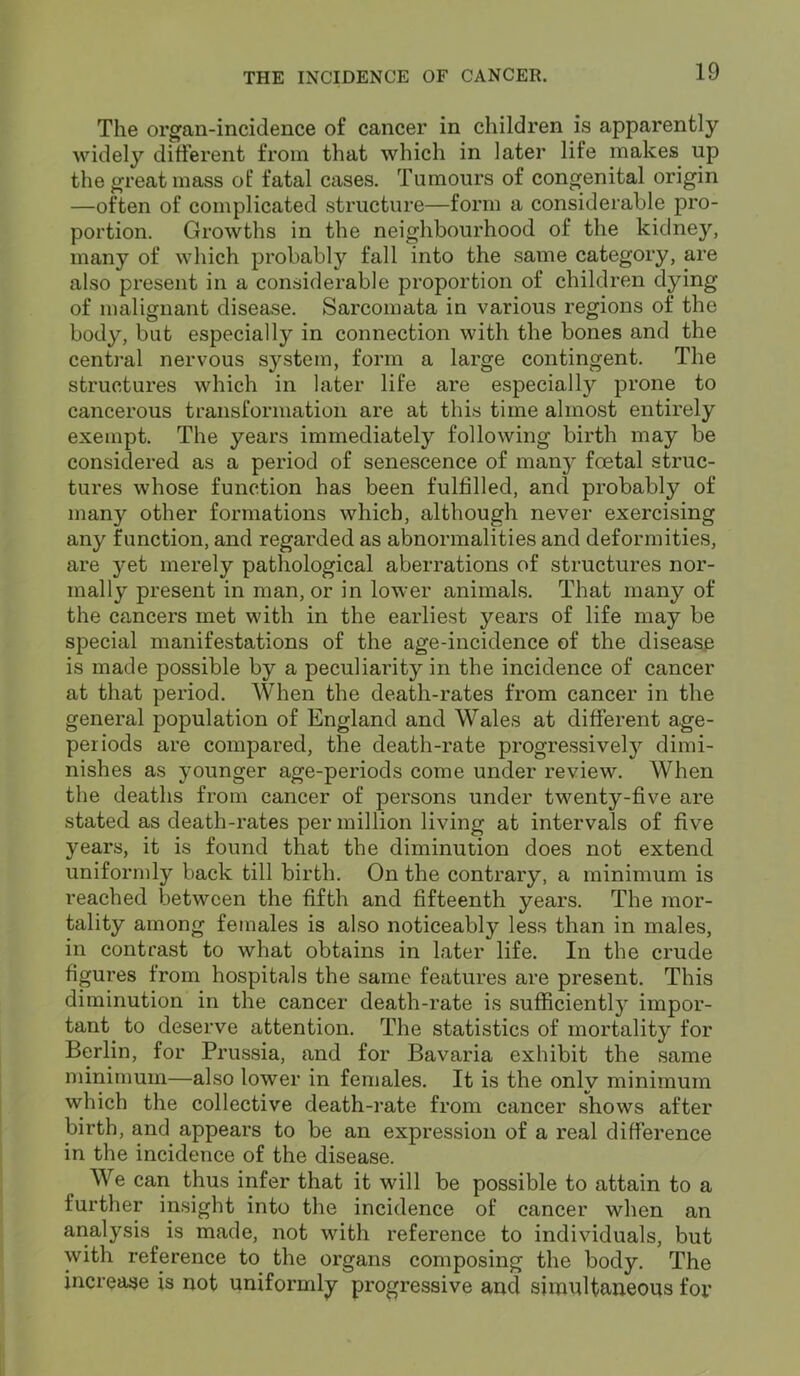 The organ-incidence of cancer in children is apparently widely different from that which in later life makes up the great mass of fatal cases. Tumours of congenital origin —often of complicated structure—form a considerable pro- portion. Growths in the neighbourhood of the kidney, many of which probably fall into the same category, are also present in a considerable proportion of children dying of malignant disease. Sarcomata in various regions of the body, but especially in connection with the bones and the central nervous system, form a large contingent. The structures which in later life are especially prone to cancerous transformation are at this time almost entirely exempt. The years immediately following birth may be considered as a period of senescence of many fcetal struc- tures whose function has been fulfilled, and probably of many other formations which, although never exercising any function, and regarded as abnormalities and deformities, are yet merely pathological aberrations of structures nor- mally present in man, or in lower animals. That many of the cancers met with in the earliest years of life may be special manifestations of the age-incidence of the disease is made possible by a peculiarity in the incidence of cancer at that period. When the death-rates from cancer in the general population of England and Wales at different age- periods are compared, the death-rate progressively dimi- nishes as younger age-periods come under review. When the deaths from cancer of persons under twenty-five are stated as death-rates per million living at intervals of five years, it is found that the diminution does not extend uniformly back till birth. On the contrary, a minimum is reached between the fifth and fifteenth years. The mor- tality among females is also noticeably less than in males, in contrast to what obtains in later life. In the crude figures from hospitals the same features are present. This diminution in the cancer death-rate is sufficiently impor- tant to deserve attention. The statistics of mortality for Berlin, for Prussia, and for Bavaria exhibit the same minimum—also lower in females. It is the only minimum which the collective death-rate from cancer shows after birth, and appears to be an expression of a real difference in the incidence of the disease. We can thus infer that it will be possible to attain to a further insight into the incidence of cancer when an analysis is made, not with reference to individuals, but with reference to the organs composing the body. The increase is not uniformly progressive and simultaneous for