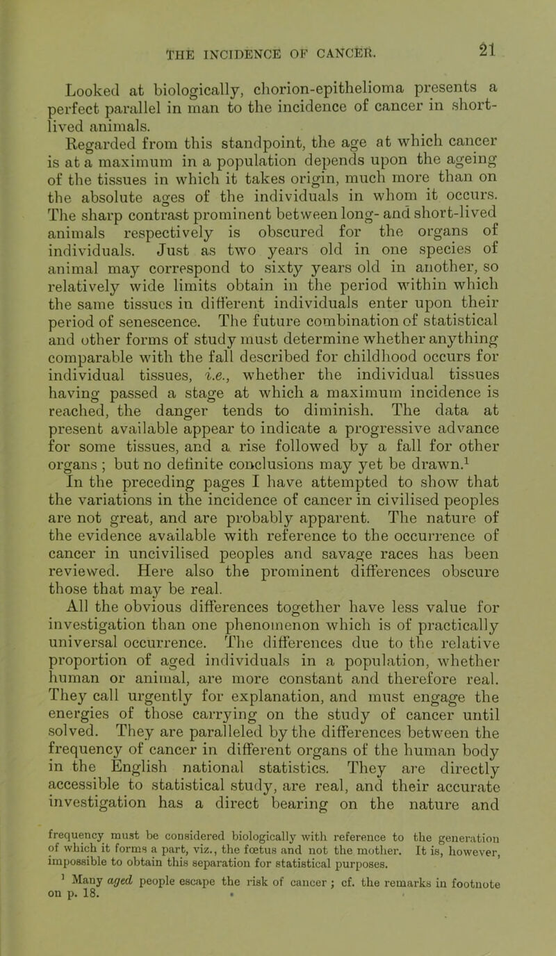 Looked at biologically, chorion-epithelioma presents a perfect parallel in man to the incidence of cancer in short- lived animals. Regarded from this standpoint, the age at which cancer is at a maximum in a population depends upon the ageing of the tissues in which it takes origin, much more than on the absolute ages of the individuals in whom it occurs. The sharp contrast prominent between long- and short-lived animals respectively is obscured for the organs of individuals. Just as two years old in one species of animal may correspond to sixty years old in another, so relatively wide limits obtain in the period within which the same tissues in different individuals enter upon their period of senescence. The future combination of statistical and other forms of study must determine whether anything comparable with the fall described for childhood occurs for individual tissues, i.e., whether the individual tissues having passed a stage at which a maximum incidence is reached, the danger tends to diminish. The data at present available appear to indicate a progressive advance for some tissues, and a rise followed by a fall for other organs ; but no definite conclusions may yet be drawn.1 In the preceding pages I have attempted to show that the variations in the incidence of cancer in civilised peoples are not great, and are probably apparent. The nature of the evidence available with reference to the occurrence of cancer in uncivilised peoples and savage races has been reviewed. Here also the prominent differences obscure those that may be real. All the obvious differences together have less value for investigation than one phenomenon which is of practically universal occurrence. The differences due to the relative proportion of aged individuals in a population, whether human or animal, are more constant and therefore real. They call urgently for explanation, and must engage the energies of those carrying on the study of cancer until solved. They are paralleled by the differences between the frequency of cancer in different organs of the human body in the English national statistics. They are directly accessible to statistical study, are real, and their accurate investigation has a direct bearing on the nature and frequency must be considered biologically with reference to the generation of which it forms a part, viz., the foetus and not the mother. It is, however, impossible to obtain this separation for statistical purposes. 1 Many aged people escape the risk of cancer ; cf. the remarks in footnote on p. 18. •