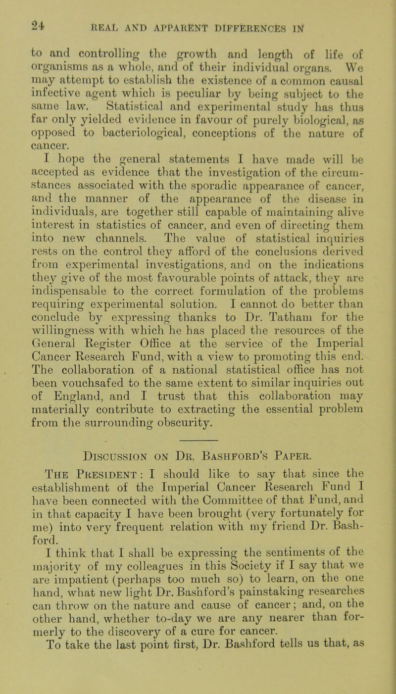 to and controlling the growth and length of life of organisms as a whole, and of their individual organs. We may attempt to establish the existence of a common causal infective agent which is peculiar by being subject to the same law. Statistical and experimental study has thus far only yielded evidence in favour of purely biological, as opposed to bacteriological, conceptions of the nature of cancer. I hope the general statements I have made will be accepted as evidence that the investigation of the circum- stances associated with the sporadic appearance of cancer, and the manner of the appearance of the disease in individuals, are together still capable of maintaining alive interest in statistics of cancer, and even of directing them into new channels. The value of statistical inquiries rests on the control they afford of the conclusions derived from experimental investigations, and on the indications they give of the most favourable points of attack, they are indispensable to the correct formulation of the problems requiring experimental solution. I cannot do better than conclude by expressing thanks to Dr. Tatham for the willingness with which he has placed the resources of the General Register Office at the service of the Imperial Cancer Research Fund, with a view to promoting this end. The collaboration of a national statistical office has not been vouchsafed to the same extent to similar inquiries out of England, and I trust that this collaboration may materially contribute to extracting the essential problem from the surrounding obscurity. Discussion on Dr. Bashford’s Paper. The President : I should like to say that since the establishment of the Imperial Cancer Research Fund I have been connected with the Committee of that Fund, and in that capacity I have been brought (very fortunately for me) into very frequent relation with my friend Dr. Bash- ford. I think that I shall be expressing the sentiments of the majority of my colleagues in this Society if I say that we are impatient (perhaps too much so) to learn, on the one hand, what new light Dr. Bashford’s painstaking researches can throw on the nature and cause of cancer; and, on the other hand, whether to-day we are any nearer than for- merly to the discovery of a cure for cancer. To take the last point first, Dr. Bashford tells us that, as
