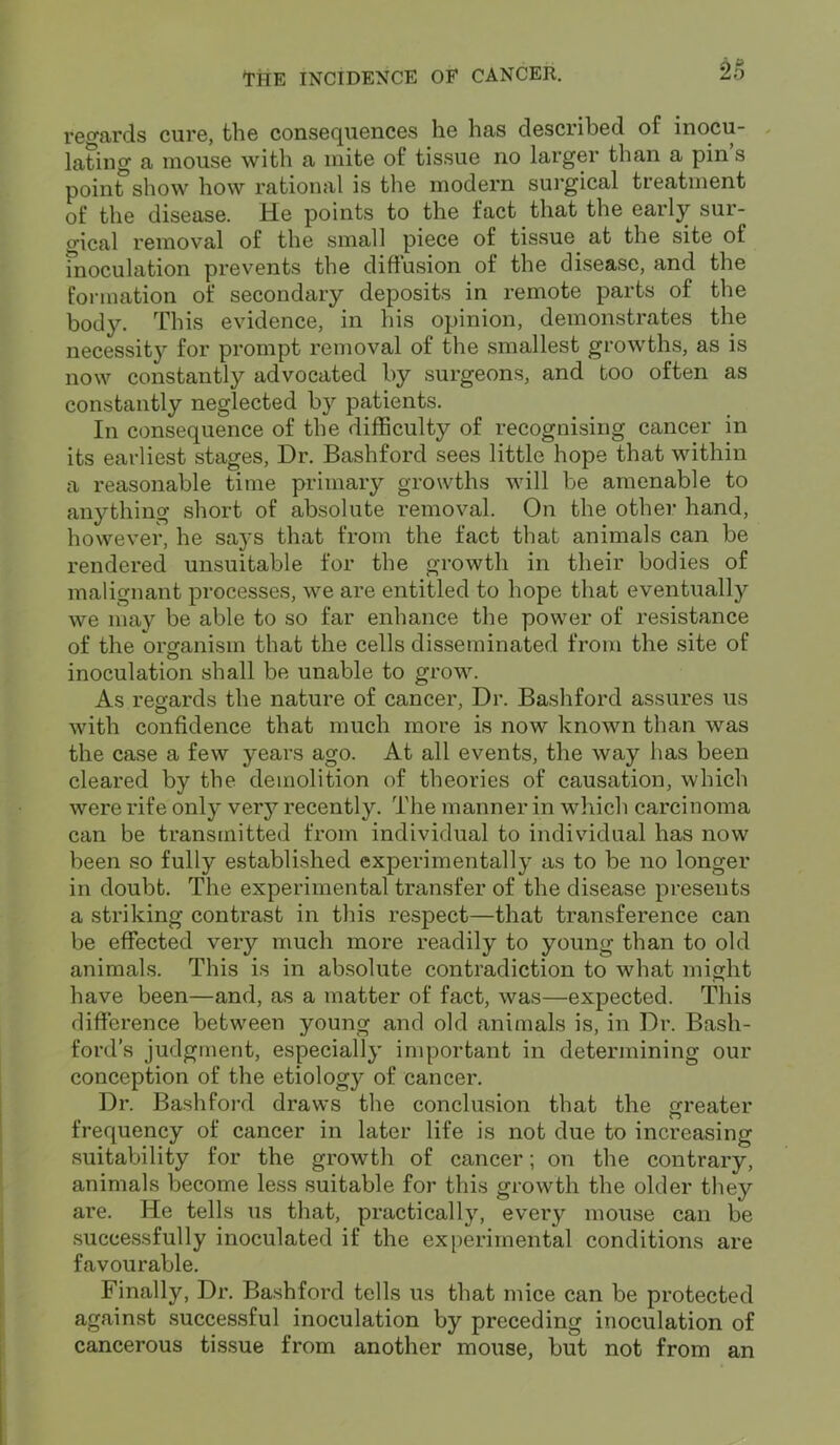 2d regards cure, the consequences he has described of inocu- lating a mouse with a mite of tissue no larger than a pin s poinf show how rational is the modern surgical treatment of the disease. He points to the fact that the early sur- gical removal of the small piece of tissue at the site of moculation prevents the diffusion of the disease, and the formation of secondary deposits in remote parts of the body. This evidence, in his opinion, demonstrates the necessity for prompt removal of the smallest growths, as is now constantly advocated by surgeons, and too often as constantly neglected by patients. In consequence of the difficulty of recognising cancer in its earliest stages, Dr. Bashford sees little hope that within a reasonable time primary growths will be amenable to anything short of absolute removal. On the other hand, however, he says that from the fact that animals can be rendered unsuitable for the growth in their bodies of malignant processes, we are entitled to hope that eventually we may be able to so far enhance the power of resistance of the organism that the cells disseminated from the site of inoculation shall be unable to grow. As regards the nature of cancer, Dr. Bashford assures us with confidence that much more is now known than was the case a few years ago. At all events, the way has been cleared by the demolition of theories of causation, which were rife only very recently. The manner in which carcinoma can be transmitted from individual to individual has now been so fully established experimentally as to be no longer in doubt. The experimental transfer of the disease presents a striking contrast in this respect—that transference can be effected very much more readily to young than to old animals. This is in absolute contradiction to what might have been—and, as a matter of fact, was—expected. This difference between young and old animals is, in Dr. Bash- ford’s judgment, especially important in determining our conception of the etiology of cancer. Dr. Bashford draws the conclusion that the greater frequency of cancer in later life is not due to increasing suitability for the growth of cancer; on the contrary, animals become less suitable for this growth the older they are. He tells us that, practically, every mouse can be successfully inoculated if the experimental conditions are favourable. Finally, Dr. Bashford tells us that mice can be protected against successful inoculation by preceding inoculation of cancerous tissue from another mouse, but not from an