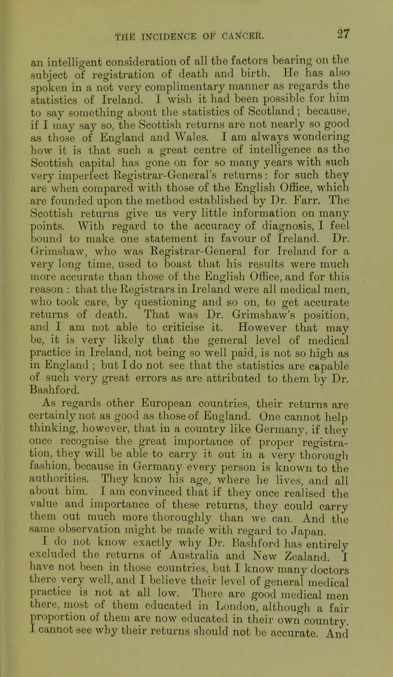 an intelligent consideration of all the factors bearing on the subject of registration of death and birth. He has also spoken in a not very complimentary manner as regards the statistics of Ireland. I wish it had been possible tor him to say something about the statistics of Scotland; because, if I may say so, the Scottish returns are not nearly so good as those of England and Wales. I am always wondering how it is that such a great centre of intelligence as the Scottish capital has gone on for so many years with such very imperfect Registrar-General’s returns: for such they are when compared with those of the English Office, which are founded upon the method established by Dr. Farr. The Scottish returns give us very little information on many points. With regard to the accuracy of diagnosis, I feel bound to make one statement in favour of Ireland. Dr. Grimshaw, who was Registrar-General for Ireland for a very long time, used to boast that his results were much more accurate than those of the English Office, and for this reason : that the Registrars in Ireland were all medical men, who took care, by questioning and so on, to get accurate returns of death. That was Dr. Grimshaw’s position, and I am not able to criticise it. However that may be, it is very likely that the general level of medical practice in Ireland, not being so well paid, is not so high as in England ; but I do not see that the statistics are capable of such very great errors as are attributed to them by Dr. Bashford. As regards other European countries, their returns are certainly not as good as those of England. One cannot help thinking, however, that in a country like Germany, if they once recognise the great importance of proper registra- tion, they will be able to carry it out in a very thorough fashion, because in Germany every person is known to the authorities. They know his age, where he lives, and all about him. I am convinced that if they once realised the value and importance of these returns, they could carry them out much more thoroughly than we can. And the same observation might be made with regard to Japan. I do not know exactly why Dr. Bashford has entirely excluded the returns of Australia and New Zealand. I have not been in those countries, but I know many doctors there very well, and I believe their level of general medical practice is not at all low. There are good medical men there, most of them educated in London, although a fair proportion of them are now educated in their own country. I cannot see why their returns should not be accurate. And