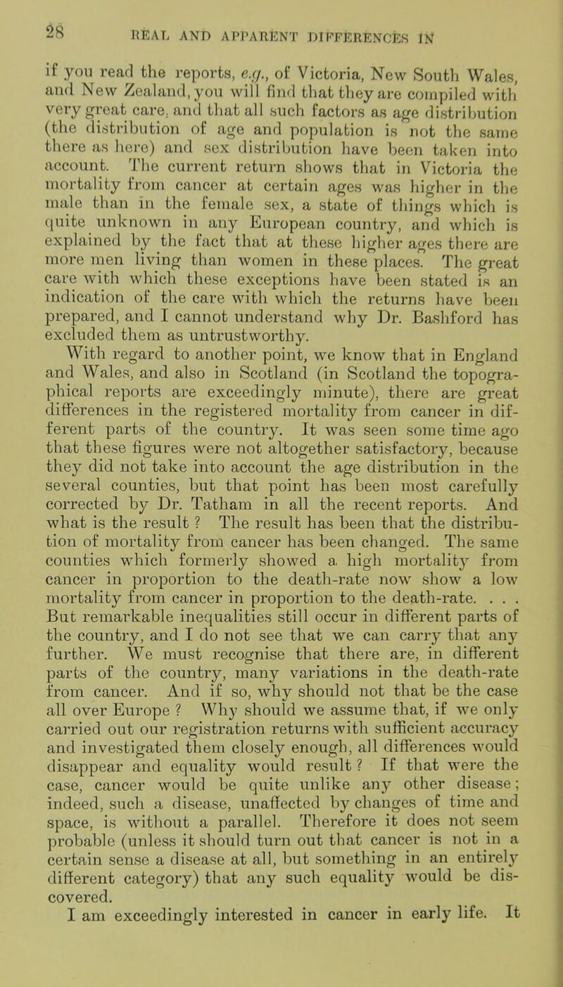 if you read the reports, e.rj., of Victoria, New South Wales, and New Zealand, you will find that they are compiled with' very great care, and that all such factors as age distribution (the distribution of age and population is not the same there as here) and sex distribution have been taken into account. The current return shows that in Victoria the mortality from cancer at certain ages was higher in the male than in the female sex, a state of things which is quite unknown in any European country, and which is explained by the tact that at these higher ages there are more men living than women in these places. The great care with which these exceptions have been stated is an indication of the care with which the returns have been prepared, and I cannot understand why Dr. Bashford has excluded them as untrustworthy. With regard to another point, we know that in England and Wales, and also in Scotland (in Scotland the topogra- phical reports are exceedingly minute), there are great differences in the registered mortality from cancer in dif- ferent parts of the country. It was seen some time ago that these figures were not altogether satisfactory, because they did not take into account the age distribution in the several counties, but that point has been most carefully corrected by Dr. Tatham in all the recent reports. And what is the result ? The result has been that the distribu- tion of mortality from cancer has been changed. The same counties which formerly showed a, high mortality from cancer in proportion to the death-rate now show a low mortality from cancer in proportion to the death-rate. . . . But remarkable inequalities still occur in different parts of the country, and I do not see that we can carry that any further. We must recognise that there are, in different parts of the country, many variations in the death-rate from cancer. And if so, why should not that be the case all over Europe ? Why should we assume that, if we only carried out our registration returns with sufficient accuracy and investigated them closely enough, all differences would disappear and equality would result ? If that were the case, cancer would be quite unlike any other disease; indeed, such a disease, unaffected by changes of time and space, is without a parallel. Therefore it does not seem probable (unless it should turn out that cancer is not in a certain sense a disease at all, but something in an entirely different category) that any such equality would be dis- covered. I am exceedingly interested in cancer in early life. It