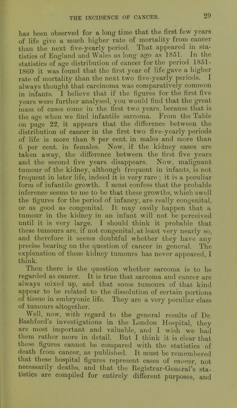 has been observed for a long time that the first few years of life give a much higher rate of mortality from cancer than the next five-yearly period. That appeared in sta- tistics of England and Wales as long ago as 1851. In the statistics of age distribution of cancer for the period 1851- 1860 it was found that the first year of life gave a higher rate of mortality than the next two five-yearly periods. I always thought that carcinoma was comparatively common in infants. I believe that if the figures for the first five years were further analysed, you would find that the great mass of cases come in the first two years, because that is the age when we find infantile sarcoma. From the Table on page 22, it appears that the difference between the distribution of cancer in the first two five-yearly periods of life is more than 8 per cent, in males and more than 6 per cent, in females. Now, if the kidney cases are taken away, the difference between the first five years and the second five years disappears. Now, malignant tumour of the kidney, although frequent in infants, is not frequent in later life, indeed it is very rare ; it is a peculiar form of infantile growth. I must confess that the probable inference seems to me to be that these growths, which swell the figures for the period of infancy, are really congenital, or as good as congenital. It may easily happen that a tumour in the kidney in an infant will not be perceived until it is very large. I should think it probable that these tumours are, if not congenital, at least very nearly so, and therefore it seems doubtful whether they have any precise bearing on the question of cancer in general. The explanation of these kidney tumours has never appeared, I think. Then there is the question whether sarcoma is to be regarded as cancer. It is true that sarcoma and cancer are always mixed up, and that some tumours of that kind appear to be related to the dissolution of certain portions of tissue in embryonic life. They are a very peculiar class of tumours altogether. Well, now, with regard to the general results of Dr. Bashfords investigations in the London Hospital, they are most important and valuable, and I wish we had them rather more in detail. But I think it is clear that these figures cannot be compared with the statistics of death from cancer, as published. It must be remembered that these hospital figures represent cases of cancer, not necessarily deaths, and that the Registrar-General’s sta- tistics are compiled for entirely different purposes, and