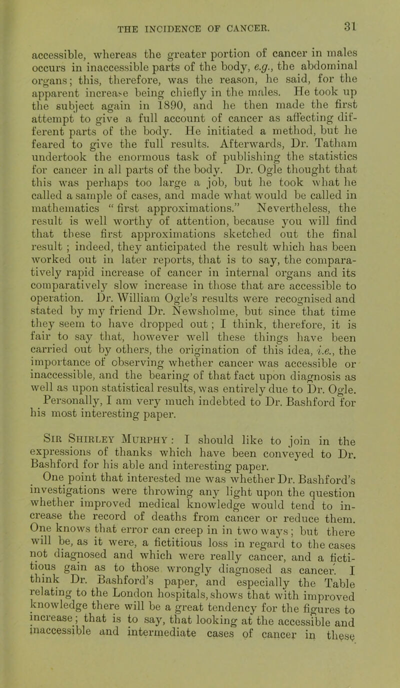 accessible, whereas the greater portion of cancer in males occurs in inaccessible parts of the body, e.g., the abdominal organs; this, therefore, was the reason, he said, for the apparent increase being chiefly in the males. He took up the subject again in 1890, and he then made the first attempt to give a full account of cancer as affecting dif- ferent parts of the body. He initiated a method, but he feared to give the full results. Afterwards, Dr. Tatham undertook the enormous task of publishing the statistics for cancer in all parts of the body. Dr. Ogle thought that this was perhaps too large a job, but he took what he called a sample of cases, and made what would be called in mathematics “first approximations.” Nevertheless, the result is well worthy of attention, because you will find that these first approximations sketched out the final result ; indeed, they anticipated the result which has been worked out in later reports, that is to say, the compara- tively rapid increase of cancer in internal organs and its comparatively slow increase in those that are accessible to operation. Dr. William Ogle’s results were recognised and stated by my friend Dr. Newsholme, but since that time they seem to have dropped out; I think, therefore, it is fair to say that, however well these things have been carried out by others, the origination of this idea, i.e., the importance of observing whether cancer was accessible or inaccessible, and the bearing of that fact upon diagnosis as well as upon statistical results, was entirely due to Dr. Ogle. Personally, I am very much indebted to Dr. Bashford for his most interesting paper. Sir Shirley Murphy : I should like to join in the expressions of thanks which have been conveyed to Dr. Bashford for his able and interesting paper. One point that interested me was whether Dr. Bashford’s investigations were throwing any light upon the question whether improved medical knowledge would tend to in- crease the record of deaths from cancer or reduce them. One knows that error can creep in in two ways; but there will be, as it were, a fictitious loss in regard to the cases not diagnosed and which were really cancer, and a ficti- tious gain as to those wrongly diagnosed as cancer. I think Dr. Bashford’s paper, and especially the Table relating to the London hospitals, shows that with improved knowledge there will be a great tendency for the figures to inciease, that is to say, that looking at the accessible and inaccessible and intermediate cases of cancer in these