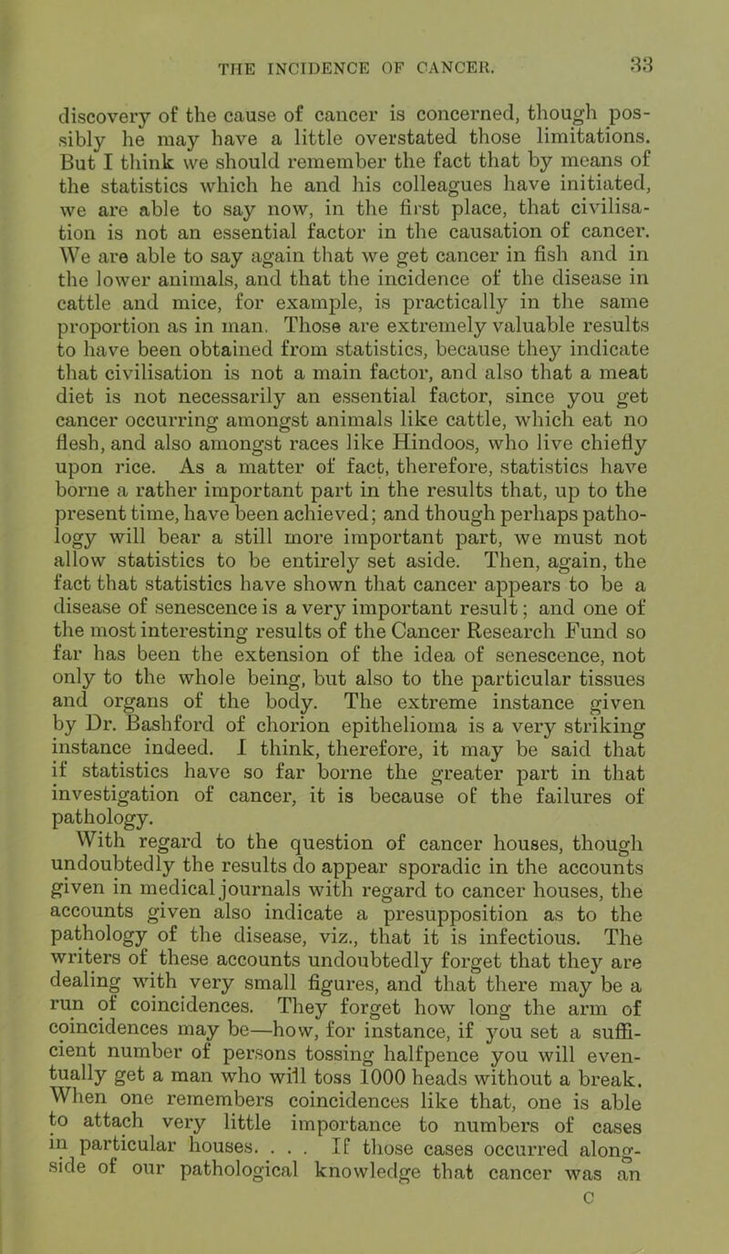 discovery of the cause of cancer is concerned, though pos- sibly he may have a little overstated those limitations. But I think we should remember the fact that by means of the statistics which he and his colleagues have initiated, we are able to say now, in the first place, that civilisa- tion is not an essential factor in the causation of cancer. We are able to say again that we get cancer in fish and in the lower animals, and that the incidence of the disease in cattle and mice, for example, is practically in the same proportion as in man, Those are extremely valuable results to have been obtained from statistics, because they indicate that civilisation is not a main factor, and also that a meat diet is not necessarily an essential factor, since you get cancer occurring amongst animals like cattle, which eat no flesh, and also amongst races like Hindoos, who live chiefly upon rice. As a matter of fact, therefore, statistics have borne a rather important part in the results that, up to the present time, have been achieved; and though perhaps patho- logy will bear a still more important part, we must not allow statistics to be entirely set aside. Then, again, the fact that statistics have shown that cancer appears to be a disease of senescence is a very important result; and one of the most interesting results of the Cancer Research Fund so far has been the extension of the idea of senescence, not only to the whole being, but also to the particular tissues and organs of the body. The extreme instance given by Dr. Bashford of chorion epithelioma is a very striking instance indeed. I think, therefore, it may be said that if statistics have so far borne the greater part in that investigation of cancer, it is because of the failures of pathology. With regard to the question of cancer houses, though undoubtedly the results do appear sporadic in the accounts given in medical journals with regard to cancer houses, the accounts given also indicate a presupposition as to the pathology of the disease, viz., that it is infectious. The writers of these accounts undoubtedly forget that they are dealing with very small figures, and that there may be a run of coincidences. They forget how long the arm of coincidences may be—how, for instance, if you set a suffi- cient number of persons tossing halfpence you will even- tually get a man who will toss 1000 heads without a break. When one remembers coincidences like that, one is able to attach very little importance to numbers of cases in particular houses. ... If those cases occurred along- side of our pathological knowledge that cancer was an