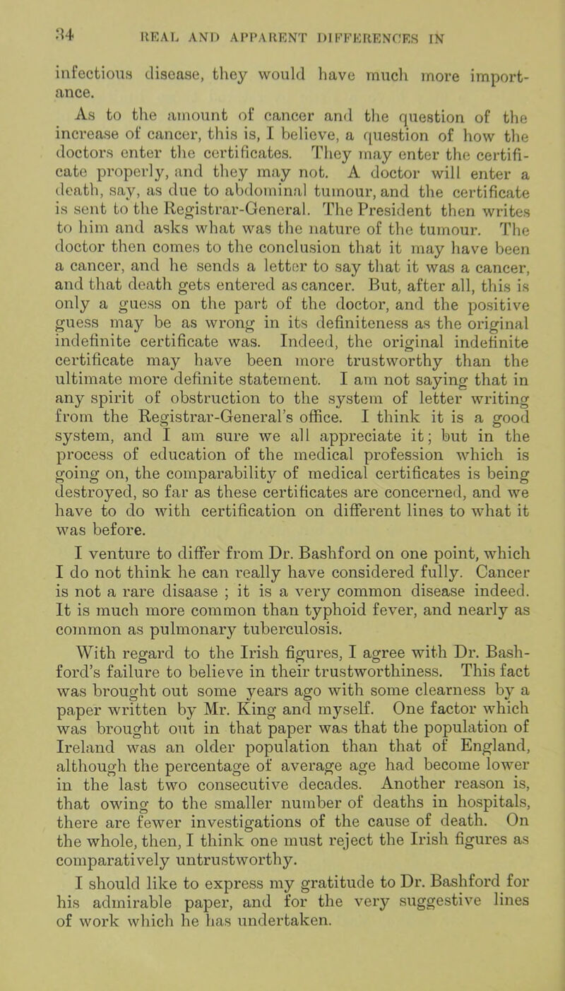 infectious disease, they would have much more import- ance. As to the amount of cancer and the question of the increase of cancer, this is, I believe, a question of how the doctors enter the certificates. They may enter the certifi- cate properly, and they may not. A doctor will enter a death, say, as due to abdominal tumour, and the certificate is sent to the Registrar-General. The President then writes to him and asks what was the nature of the tumour. The doctor then comes to the conclusion that it may have been a cancer, and he sends a letter to say that it was a cancer, and that death gets entered as cancer. But, after all, this is only a guess on the part of the doctor, and the positive guess may be as wrong in its definiteness as the original indefinite certificate was. Indeed, the original indefinite certificate may have been more trustworthy than the ultimate more definite statement. I am not saying that in any spirit of obstruction to the system of letter writing from the Registrar-General’s office. I think it is a good system, and I am sure we all appreciate it; but in the process of education of the medical profession which is going on, the comparability of medical certificates is being destroyed, so far as these certificates are concerned, and we have to do with certification on different lines to what it was before. I venture to differ from Dr. Bashford on one point, which I do not think he can really have considered fully. Cancer is not a rare disaase ; it is a very common disease indeed. It is much more common than typhoid fever, and nearly as common as pulmonary tuberculosis. With regard to the Irish figures, I agree with Dr. Bash- ford’s failure to believe in their trustworthiness. This fact was brought out some years ago with some clearness by a paper written by Mr. King and myself. One factor which was brought out in that paper was that the population of Ireland was an older population than that of England, although the percentage of average age had become lower in the last two consecutive decades. Another reason is, that owing to the smaller number of deaths in hospitals, there are fewer investigations of the cause of death. On the whole, then, I think one must reject the Irish figures as comparatively untrustworthy. I should like to express my gratitude to Dr. Bashford for his admirable paper, and for the very suggestive lines of work winch he has undertaken.