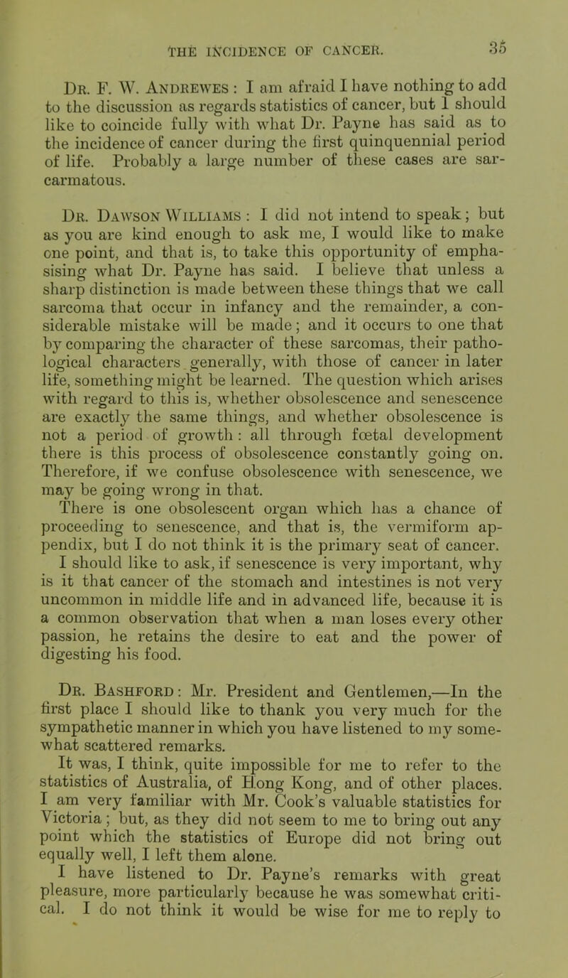Dr. F. W. Andrewes : I am afraid I have nothing to add to the discussion as regards statistics of cancer, but 1 should like to coincide fully with what Dr. Payne has said as to the incidence of cancer during the first quinquennial period of life. Probably a large number of these cases are sar- carmatous. Dr. Dawson Williams : I did not intend to speak; but as you are kind enough to ask me, I would like to make one point, and that is, to take this opportunity of empha- sising what Dr. Payne has said. I believe that unless a sharp distinction is made between these things that we call sarcoma that occur in infancy and the remainder, a con- siderable mistake will be made; and it occurs to one that by comparing the character of these sarcomas, their patho- logical characters generally, with those of cancer in later life, something might be learned. The question which arises with regard to this is, whether obsolescence and senescence are exactly the same things, and whether obsolescence is not a period of growth : all through foetal development there is this process of obsolescence constantly going on. Therefore, if we confuse obsolescence with senescence, we may be going wrong in that. There is one obsolescent organ which lias a chance of proceeding to senescence, and that is, the vermiform ap- pendix, but I do not think it is the primary seat of cancer. I should like to ask, if senescence is very important, why is it that cancer of the stomach and intestines is not very uncommon in middle life and in advanced life, because it is a common observation that when a man loses eveiy other passion, he retains the desire to eat and the power of digesting his food. Dr. Bashford : Mr. President and Gentlemen,—In the first place I should like to thank you very much for the sympathetic manner in which you have listened to my some- what scattered remarks. It was, I think, quite impossible for me to refer to the statistics of Australia, of Hong Kong, and of other places. I am very familiar with Mr. Cook’s valuable statistics for Victoria; but, as they did not seem to me to bring out any point which the statistics of Europe did not bring out equally well, I left them alone. I have listened to Dr. Payne’s remarks with great pleasure, more particularly because he was somewhat criti- cal. I do not think it would be wise for me to reply to